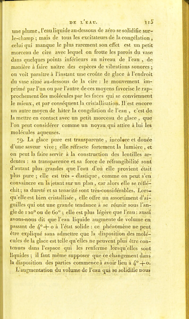 une plume, l'eau liquide au-dessous de zéro se solidifie sur- le-champ 5 mais de tous les excitateurs de la congélation , celui qui manque le plus rarement son effet e^t un petit morceau de cire avec lequel on frotte les parois du vase dans quelques points inférieurs au niveau de l'eau , de manière à faire naître des espèces de vibrations sonores ; on voit paraître à l'instant une croûte de glace à l'endroit du vase situé au-dessous de la cire : le mouvement im- primé par l'un ou par l'autre de ces moyens favorise le rap- prochement des molécules par les faces qui se conviennent le mieux, et par conséquent la cristallisation. Il est encore un autre moyen de hâter la congélation de l'eau , c'est de, la mettre en contact avec un petit morceau de glace , que l'on peut considérer comme un noyau qui attire à lui les molécules aqueuses. 79. La glace pure est transparente , incolore et douée d'une saveur vive ; elle réfracte fortement la lumière , et on peut la faire servir à la construction des lentilles ar- dentes : sa transparence et sa force de réfrangibilité sont d'autant plus grandes que l'eau d'où elle provient était plus pure ; elle est très - élastique, comme on peut s'en convaincre en la jetant sur un plan, car alors elle se réflé- chit ; sa dureté et sa ténacité sont très-considérables. Lors- qu'elle est bien cristallisée , elle offre im assortiment d'ai- guilles qui ont une grande tendance à se réunir sous l'an- gle de 120°ou de 60 ; elle est plus légère que l'eau; aussi avons-nous dit que l'eau liquide augmente de volume en passant de ^^-^ o k l'état solide : ce phénomène ne peut être expliqué sans admettre que la disposition des molé- cules de la glace est telle qu'elles ne peuvent plus être con- tenues dans l'espace qui les renferme lorsqu'elles sont liquides ; il faut même supposer que ce changement dans la disposition des parties commence à avoir lieu à 4° -f- 0. L'augmentation du volume de l'eau qui se solidifie nous