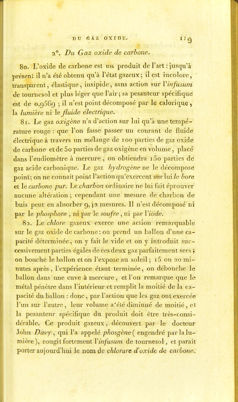 2°. Du Gaz oxide de carbone. 80. L'oxide de carbone est un produit de l'art : jusqu'à présent il n'a été obtenu qu'à l'état gazeux; il est incolore, transparent, élastique , insipide, sans action sur Vinfusum de tournesol et plus léger que l'air; sa pesanteur spécifique est de 0,9569 \ il n'est point décomposé par le calorique, la lumière ni le fluide électrique. 81. Le gaz oxigène n'a d'action sur lui qu'à une tempé- rature rouge : que l'on fasse passer un courant de fluide électrique à travers xxn. mélange de 100 parties de gaz oxide de carbone et de 5o parties de gaz oxigène en volume, place dans l'eudiomètre à mercure , on obtiendra i5o parties de gaz acide carbonique. Le gaz hydrogène ne le décompose point; on ne connaît point l'action qu'exercent sur lui le bore et le carbone pur. Le charbon ordinaire ne lui fait éprouver aucune altération ; cependant une mesure de charbon de buis peut en absorber 9,^2 mesures. 11 n'est décomposé ni par le pJiosphore , ni par le soufre , ni par Viode. 82. Le chlore gazeux exerce une action remarquable sur le gaz oxide de carbone : on prend un ballon d'une ca- pacité déterminée, on y fait le vide et on y introduit suc- cessivement parties égales de ces deux gaz parfaitement secs f on bouche le ballon et on l'expose au soleil ; i5 ou 20 mi- nutes après , l'expérience étant terminée, on débouclie le ballon dans ime cuve à mercure, et l'on remarque que le métal pénètre dans l'intérieur et remplit la moitié de la ca- pacité du ballon : donc, par l'action que les gaz ont exercée l'un sur l'autre, leur volume a'été diminué de moitié, et la pesanteur spécifique du produit doit être très-consi- dérable. Ce produit gazeux, découvert par le docteur John Davy, qui l'a appelé phosghne ( engendré par la lu- mière), rougi t fortement Vinfusum de tournesol , et paraît porter aujourd'hui le nom de chlorure d'oxide de carbone..