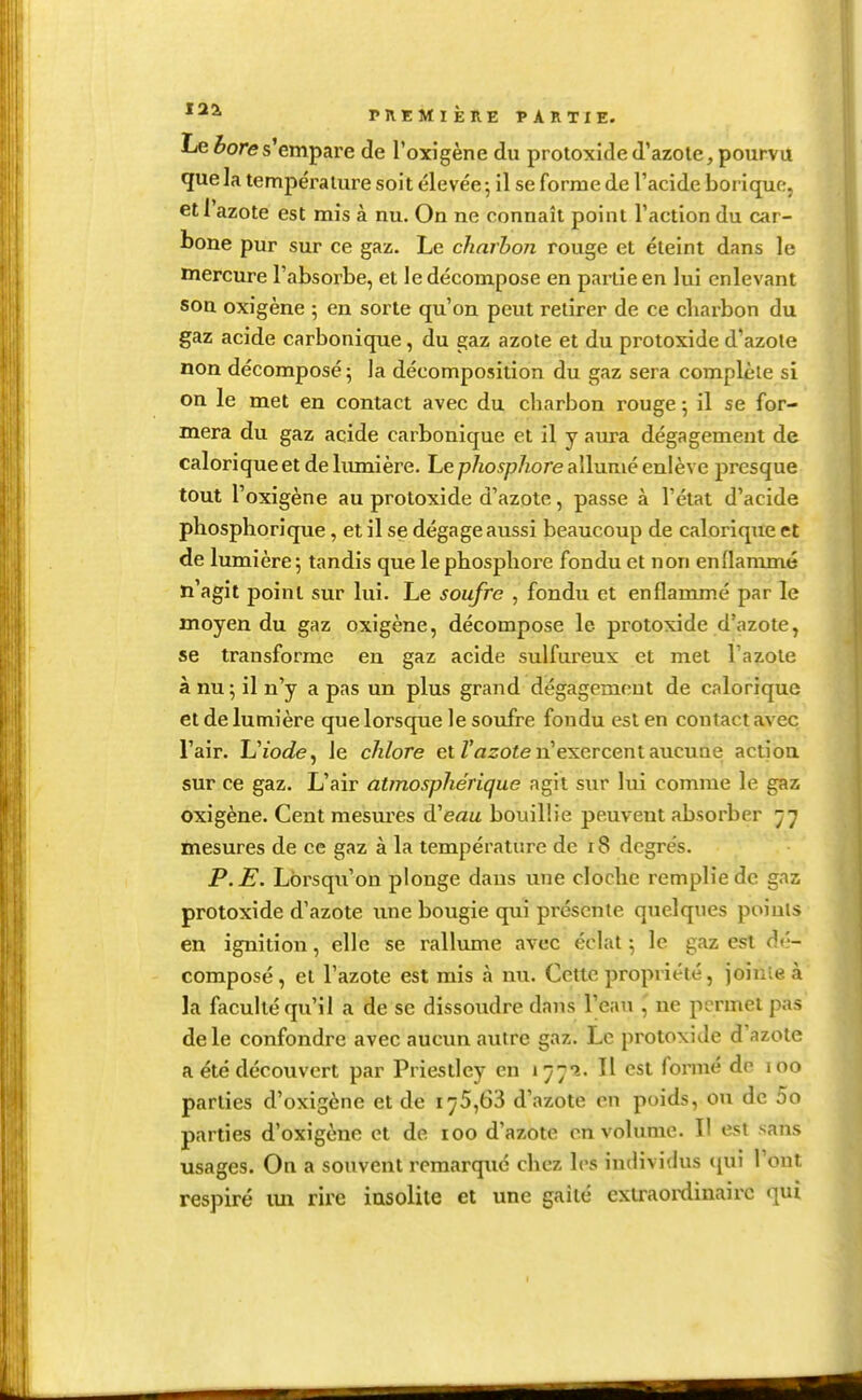 Le èores'empai'e de l'oxigène du protoxided'azote, pourvu que la température soit élevée ^ il se forme de l'acide borique, etl azote est mis à nu. On ne connaît point l'action du car- bone pur sur ce gaz. Le charbon rouge et éteint dans le mercure l'absorbe, et le décompose en partie en lui enlevant son oxigène ; en sorte qu'on peut retirer de ce charbon du gaz acide carbonique, du gaz azote et du protoxide d'azote non décomposé ; la décomposition du gaz sera complète si on le met en contact avec du charbon rouge ; il se for- mera du gaz acide carbonique et il y aiu-a dégagement de calorique et de lumière. Le p/io^p/tore allumé enlève presque tout l'oxigène au protoxide d'azote, passe à l'état d'acide phosphorique, et il se dégage aussi beaucoup de calorique et de lumière 5 tandis que le phosphore fondu et non enHammé n'agit point sur lui. Le soufre , fondu et enflammé par le moyen du gaz oxigène, décompose le protoxide d'azote, se transforme en gaz acide sulfureux et met l'azote à nu; il n'y a pas un plus grand dégagement de calorique et de lumière que lorsque le soufre fondu est en contact avec l'air. Uiode, le chlore et Z'azoïe n'exercent aucune action sur ce gaz. L'air atmosphérique agit sur lui comme le gaz oxigène. Cent mesures d'eau bouillie peuvent absorber ^7 mesures de ce gaz à la température de 18 degrés. P.E. Lorsqu'on plonge dans une cloche remplie de gaz protoxide d'azote une bougie qui présente quelques points en ignition, elle se rallume avec éclat ; le gaz est dé- composé , et l'azote est mis à nu. Cette propriété, joiuie à la faculté qu'il a de se dissoudre dans l'eau ,' ne permet pas de le confondre avec aucun autre gaz. Le protoxide d'azote a été découvert par Priestley en t^;?. H est fonné de 100 parties d'oxigène et de 175,63 d'azote en poids, ou de 5o parties d'oxigènc et de 100 d'azote en volume. Il est sans usages. On a souvent remarqué chez les individus (jui l'ont respiré im rire insolite et une gaîté exlraoïxlinairc qui