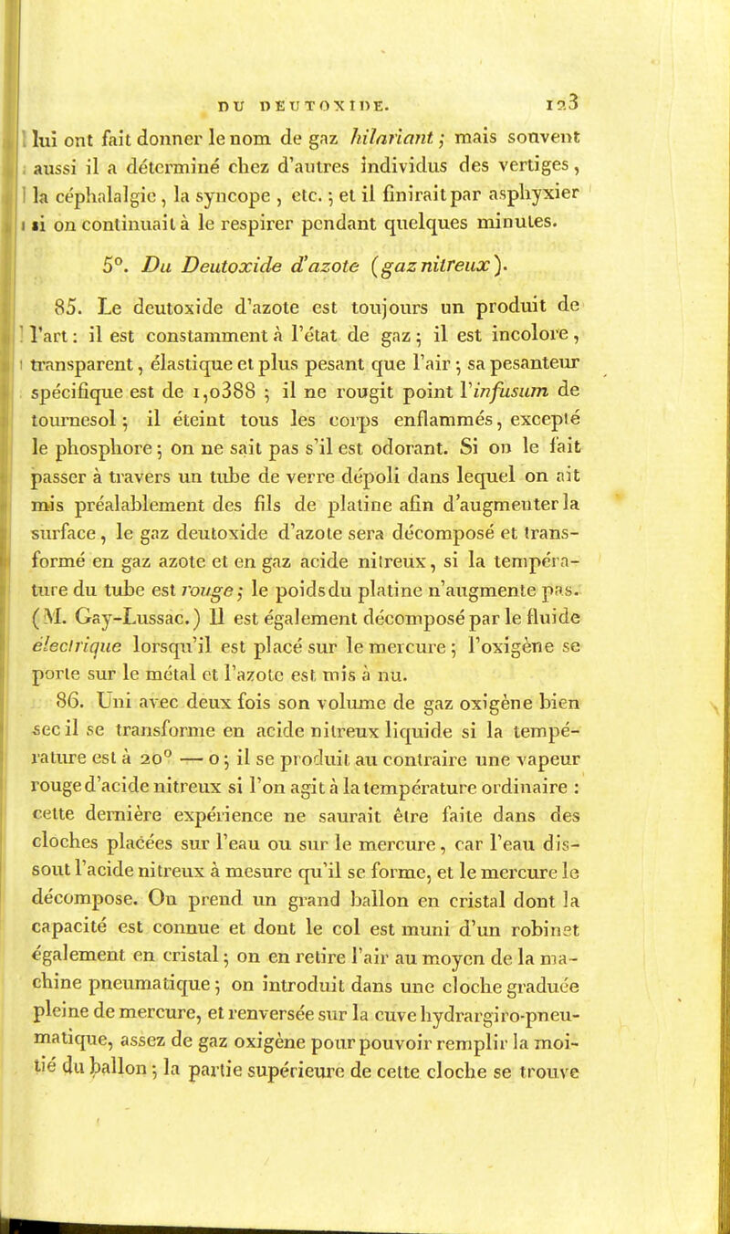 lui ont fait donner le nom de gaz hilnriant ; mais souvent aussi il a déterminé chez d'antres individus des vertiges, la céphalalgie, la syncope , etc. -, et il finirait par asphyxier I li on continuait à le respirer pendant quelques minutes. 5°. Du Deutoxide d'azote (gaznitreiix). 85. Le deutoxide d'azote est toujours un produit de l'art : il est constamment à l'état de gaz ; il est incolore, ti'ansparent, élastique et plus pesant que l'air sa pesanteiu* spécifique est de i,o388 ; il ne rougit point Vinfusiim de tournesol ; il éteint tous les corps enflammés, excepté le phosphore 5 on ne sait pas s'il est odorant. Si on le fait passer à travers un tube de verre dépoli dans lequel on ait mis préalablement des fils de platine afin d'augmenter la surface, le gaz deutoxide d'azote sera décomposé et trans- formé en gaz azote et en gaz acide nilreux, si la tempéra- ture du tube est rouge ^ le poids du platine n'augmen te pas. (M. Gay-Lussac.) 11 est également décomposé par le fluide électrique lorsqu'il est placé sur le mercure ; l'oxigène se porte sur le métal et l'azote est mis à nu. j 86. Uni avec deux fois son volume de gaz oxîgène bien -sec il se transforme en acide nilreux licjuide si la tempé- rature est à 20 — o ; il se pr oduit au contraire une vapeur rouge d'acide nitreux si l'on agit à la température ordinaire : celte dernière expérience ne saurait être faite dans des cloches placées sur l'eau ou sur le mercure, car l'eau dis- sout l'acide nitreux à mesure qu'il se forme, et le mei'cure le décompose. Ou prend un grand ballon en cristal dont la capacité est connue et dont le col est muni d'un robinst également en cristal 5 on en retire l'air au moyen de la ma- chine pneumatique 5 on introduit dans une cloche graduée pleine de mercure, et renversée sur la cuve hydrargiro-pneu- maiique, assez de gaz oxigène pour pouvoir remplir la moi-