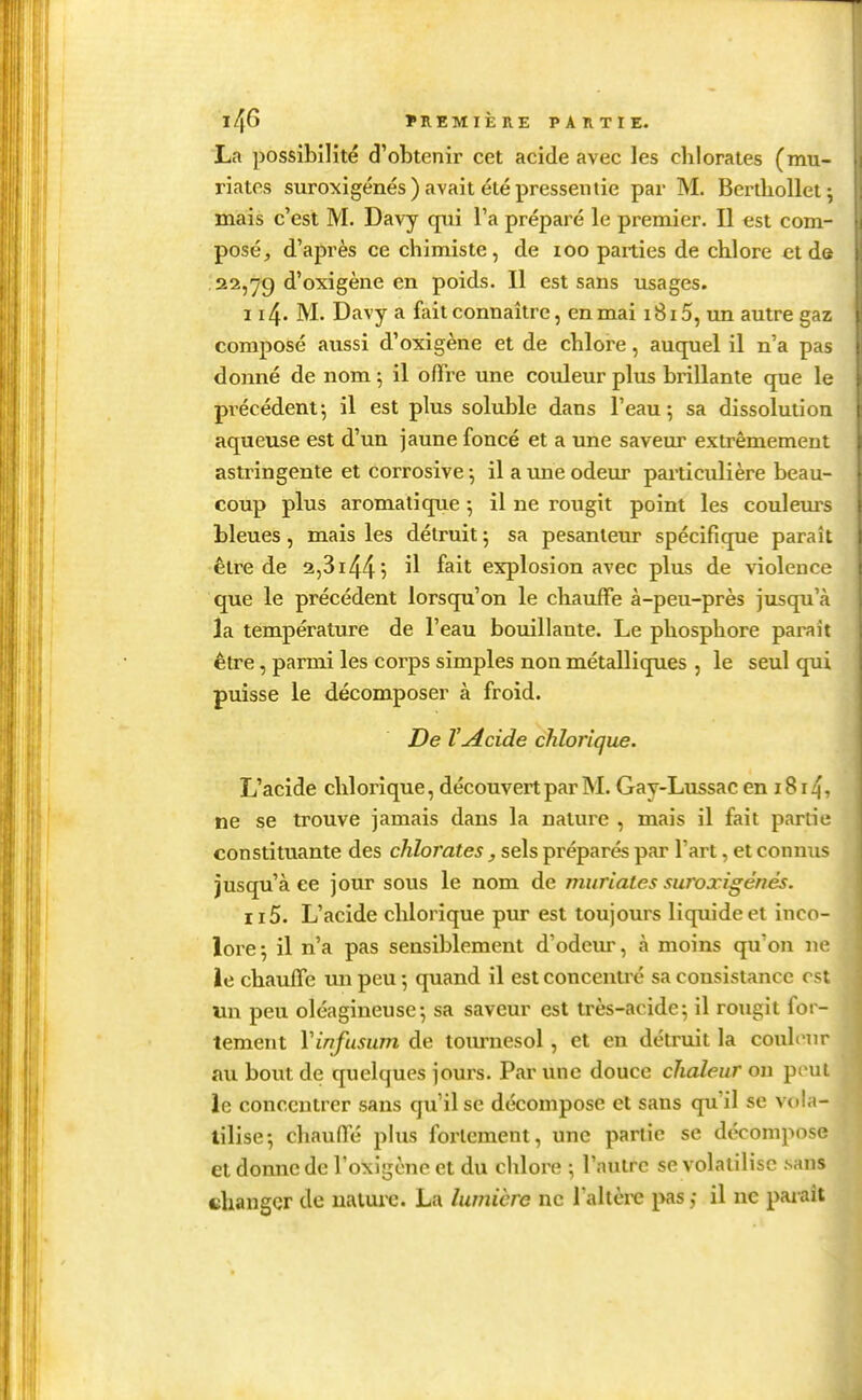 La possibilité d'obtenir cet acide avec les clilorates (mu- riates suroxigénés) avait été pressentie par M. Bertliollet ; mais c'est M. Davy qui l'a préparé le premier. Il est com- posé, d'après ce chimiste, de loo parties de chlore et de .22,79 d'oxigène en poids. Il est sans usages. 114. M. Davy a fait connaître, en mai 1815, un autre gaz composé aussi d'oxigène et de chlore, auquel il n'a pas donné de nom ; il offre une couleur plus brillante que le pi'écédent; il est plus soluble dans l'eau; sa dissolution aqueuse est d'un jaune foncé et a une saveur extrêmement astringente et corrosive -, il a une odeur particulière beau- coup plus aromatique 5 il ne rougit point les coulem^s bleues, mais les détruit 5 sa pesanteur spécifique paraît être de 2,3i445 ^1 ^^it explosion avec plus de violence que le précédent lorsqu'on le chauffe à-peu-près jusqu'à la température de l'eau bouillante. Le phosphore parait être, parmi les corps simples non métalliques , le seul qui puisse le décomposer à froid. De l'acide chlorique. L'acide chlorique, découvert par M. Gay-Lussac en 1814. ne se trouve jamais dans la nature , mais il fait partie constituante des chlorates, sels préparés par l'art, et connus jusqu'à ce jour sous le nom de muriates suroxigénés. 115. L'acide chlorique pur est toujours liquide et inco lore ; il n'a pas sensiblement d'odem, à moins qu'on n ie chauffe un peu -, quand il est concentré sa consistance es Un peu oléagineuse-, sa saveur est très-acide; il rougit for- tement Vinfusum de tournesol, et en détruit la coulen au bout de quelques jours. Par une douce chaleur on peu le concentrer sans qu'il se décompose et sans qu'il se vola tilise-, chauffe plus fortement, une partie se décompos et donne de l'oxigcnc et du chlore ; l'autre se volatilise sans changer de ualme. La lumière ne Taltèi-e i>as ; il ne paxaît