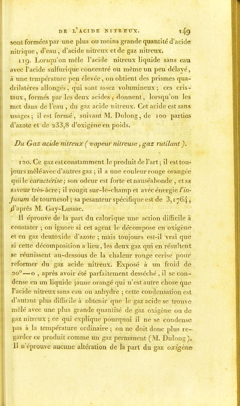 sont formées par une plus ouïnoins grande quantité d'acide nitrique, d'eau, d'acide nitreux et de gaz nitrcux. 119. Lorsqu'on mêle l'acide niti^eux liquide sans eau avec l'acide sulfnrique concentré ou même un peu délayé, à une température peu élevée, on obtient des prismes qua- drilatères allongés, qui sont assez volumineux-, ces cris- taux, formés par les deux acides , donnent, lorsqu'on les met dans de l'eau , du gaz acide nitreux. Cet acide est sans usages; il est formé, suivant M. Dulong, de 100 parties d'azote et de 233,8 d'oxigèneen poids. Du Gaz acide nitreux ('vapeur Jiitreuse j, gaz rutilant ). ' 130. Ce gaz est constamment le produit de l'art ; il est tou- jours mêlé avec d'autres gaz ; il a vme couleur rouge orangée qui le caractérise; son odeur est forte et nauséabonde , et sa saveur très-acre; il rougit sur-le-champ et avec énergie Vin- jusum de tournesol ; sa pesanteu.r spécifique est de 3,1764, ^'aprês M. Gay-Lussac. Il éprouve de la part du calorique une action difficile à constater -, on ignore si cet agent le décompose en oxigène et en gaz deutoxide d'azote ; mais toujours est-il vrai que si cette décomposition a lieu, les deux gaz qui en résultent se réunissent au-dessous de la chaleur ronge cerise pour reformer du gaz acide nitreux. Exposé à mi froid de 20^—0 , après avoir été parfaitement desséché , il se con- dense en un liquide jaune orangé qui n'est autre chose que l'acide nitreux sans eau ou anhydre 5 cette condensation est d'autant plus difficile à obtenir que le gaz acide se trouve mêlé avec une plus grande quantité de gaz oxigène ou de gaz nitreux 5 ce qui explique pourquoi il ne se condense pas à la température ordinaire ; on ne doit donc plus re- garder ce produit comme un gaz permanent ( M. Dulong ). 11 n'éprouve aucune altération de la part du gaz oxigène: