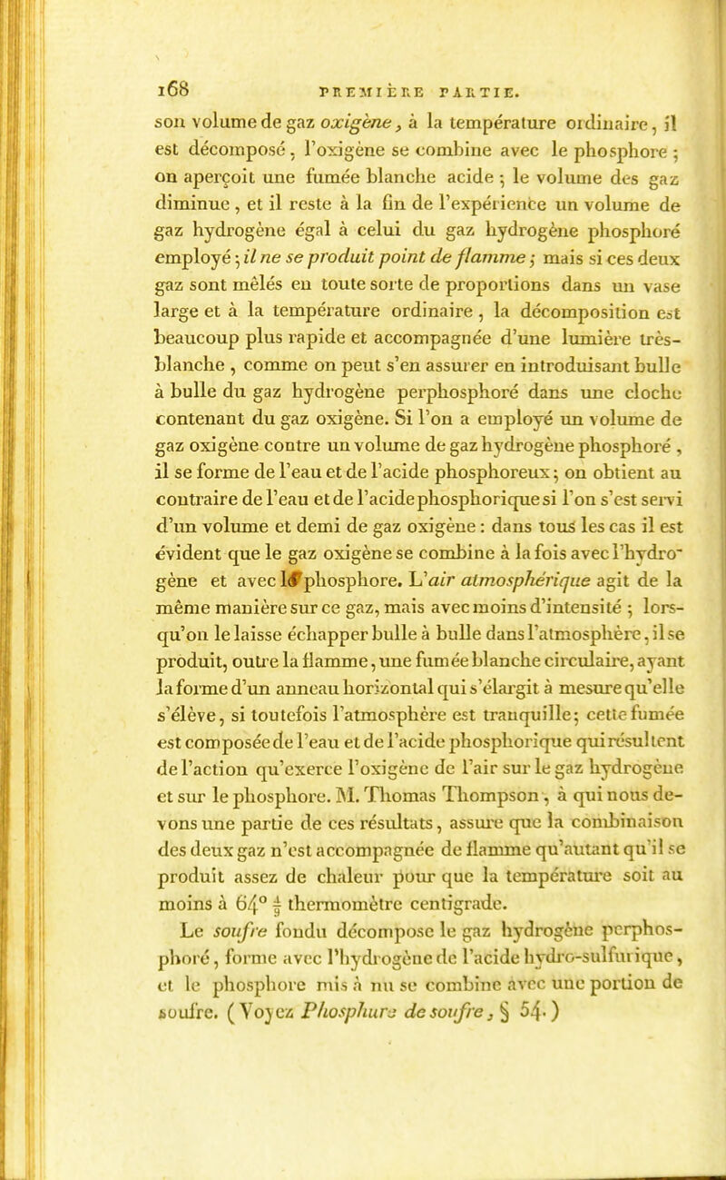 son volume de gaz oxigène, à la température ordinaire, il est décomposé, l'oxigène se comJjine avec le phosphore ; on aperçoit une fumée blanche acide -, le volume des gaz diminue , et il reste à la fin de l'expéi ience un volume de gaz hydrogène égal à celui du gaz hydrogène phosphore employé 5 il ne se produit point de flamme mais si ces deux gaz sont mêlés en toute sorte de proportions dans un vase large et à la température ordinaire , la décomposition Cat beaucoup plus rapide et accompagnée d'une lumière très- blanche , comme on peut s'en assurer en introduisant bulle à bulle du gaz hydrogène perphosphoré dans une clochu contenant du gaz oxigène. Si l'on a employé un volume de gaz oxigène contre un volume de gaz hydrogène phosphoré , il se forme de l'eau et de l'acide phosphoreux ^ on obtient au contraire de l'eau et de l'acide phosphorique si l'on s'est sei-vi d'un volume et demi de gaz oxigène : dans tou^ les cas il est évident que le gaz oxigène se combine à la fois avec Thydro' gène et avec Id^phosphore, \Jair atmospliérique agit de la même manière sur ce gaz, mais avec moins d'intensité ; lors- qu'on le laisse échapper bulle à bulle dans l'atmosphère, il se produit, outre la flamme, ime fumée blanche circulaii'-e, ayant la forme d'un anneau horizontal qui s'élai'git à mesure qu'elle s'élève, si toutefois l'atmosphère est trauquille; cette fumée est composéede l'eau et de l'acide phosphorique qui résultent de l'action qu'exerce l'oxigène de l'air sur le gaz hydrogène et sur le phosphore. ]M. Tliomas Thompson, à qui nous de- vons une partie de ces résultats, assm^e que la combinaison des deux gaz n'est accompagnée de flamme qu'autant qu'il se produit assez de chaleur ^om* que la températm-e soit au moins à 64° f thermomètre centigrade. Le soufre fondu décompose le gaz hydrogène perphos- phoré , forme avec l'hydrogène de l'acide hydi'o-sulfurique, et le phosphore mis à nu se combine avec une portion de isoufre. (Vojez PliospJmrj de soufre, § 54-)