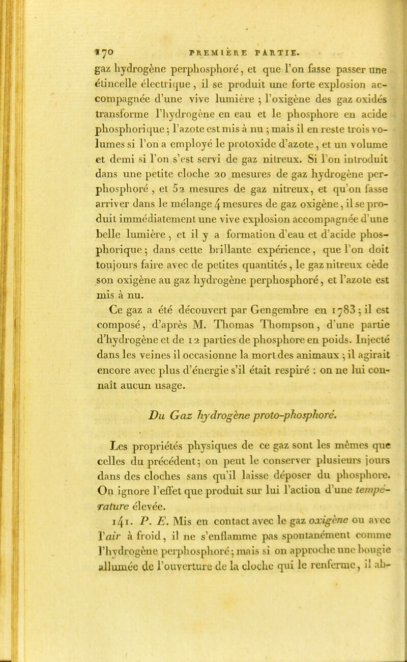 gaz hydrogène perpliosphoré, et que Ton fasse passer une élincelle électrique, il se produit une forte explosion ac- compagnée d'une vive lumière ^ l'oxigène des gaz oxidés transforme l'hydrogène en eau et le phosphore en acide phosphorique : l'azote est mis à nu -, mais il en reste trois vo- lumes si l'on a employé le protoxide d'azote, et un volume et demi si l'on s'est servi de gaz nilreux. Si l'on introduit dans une petite cloche 20 mesm'es de gaz hydrogène per- pliosphoré , et 52 mesures de gaz nitreux, et qu'on fasse arriver dans le mélange 4 mesures de gaz oxigène, il se pro- duit immédiatement une vive explosion accompagnée d'une belle lumière , et il y a formation d'eau et d'acide phos- phorique ; dans cette brillante expérience, que l'on doit toujours faire avec de petites quantités, le gaz nitreux cède son oxigène au gaz hydrogène perphosphoré, et l'azote est rois à nu. Ce gaz a été découvert par Gengembre en i ^83 5 il est composé, d'après M. Tliomas Thompson, d'une partie d'hydrogène et de 12 parties de phosphore en poids. Injecté dans les veines il occasionne la mort des animaux \ il agirait encore avec plus d'énergie s'il était respiré : on ne lui con- naît aucun usage. Du Gaz hydrogène proto-phosphoré. Les propriétés physiques de ce gaz sont les mêmes que celles du précédent-, on peut le conserver plusieurs jours dans des cloches sans qu'il laisse déposer du phosphore. On ignore l'elTet que produit sur lui l'acliou d'une tempé- rature élevée. i4i. P. E. Mis en contact avec le gaz oxigène ou avec Vair à froid, il ne s'enflamme pas spontanément comme l'hydrogène perphosphoré 5 mais si on approche une bougie allumée de l'ouverture de la cloche qui le renferme, il ab-