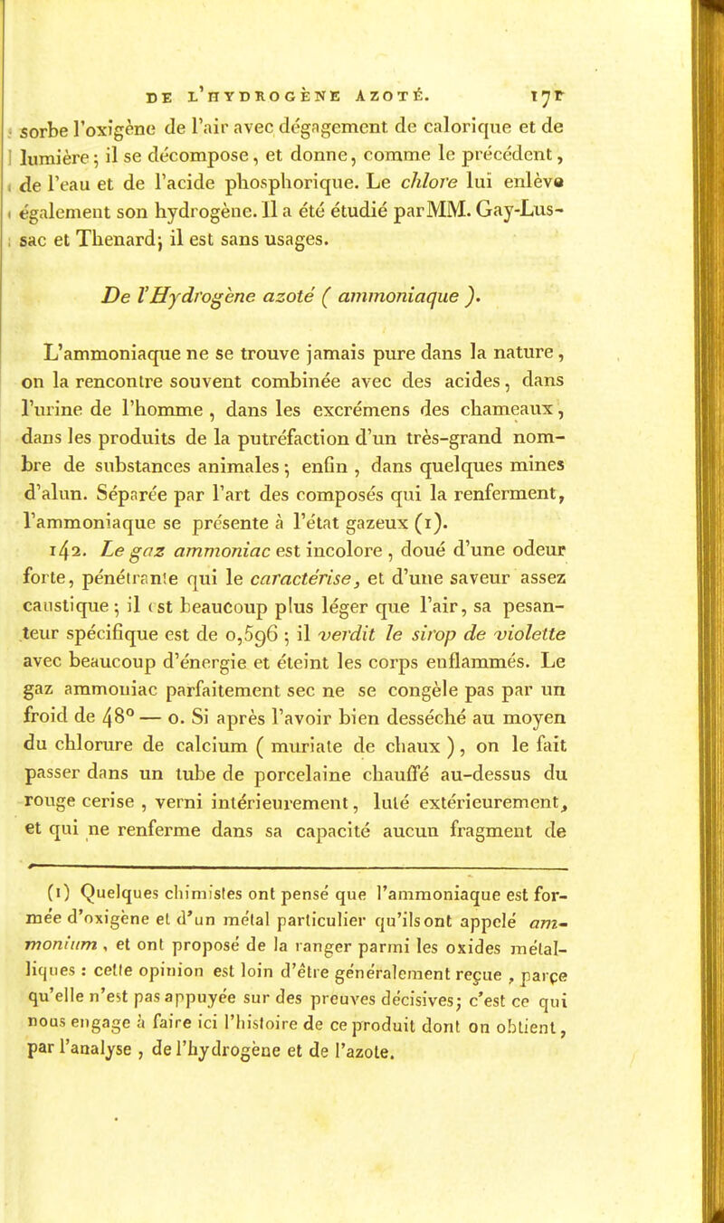 : sorbe l'oxîgène de l'air avec dégagement de calorique et de I lumière5 il se décompose, et donne, comme le précédent, < de l'eau et de l'acide phosphorique. Le chlore lui enlève ) également son hydrogène. 11 a été étudié par MM. Gay-Lus- ; sac et Thenardj il est sans usages. De VHydrogène azoté ( ammoniaque ). L'ammoniaque ne se trouve jamais pure dans la nature, on la rencontre souvent combinée avec des acides, dans l'urine de l'homme , dans les excrémens des chameaux, dans les produits de la putréfaction d'un très-grand nom- bre de substances animales ; enfin , dans quelques mines d'alun. Séparée par l'art des composés qui la renferment, l'ammoniaque se présente à l'état gazeux (i). 142. Le gaz ammoniac est incolore , doué d'une odeur forte, pénétrante qui le caractérisej et d'une saveur assez caustique 5 il (st beaucoup plus léger que l'air, sa pesan- teur spécifique est de 0,596 ; il verdit le sirop de violette avec beaucoup d'énergie et éteint les corps enflammés. Le gaz ammoniac parfaitement sec ne se congèle pas par un froid de 48° — o. Si après l'avoir bien desséché au moyen du chlorure de calcium ( muriate de chaux ), on le foit passer dans un tube de porcelaine chauffé au-dessus du rouge cerise , verni intérieurement, lulé extérieurement, et qui ne renferme dans sa capacité aucun fragment de (0 Quelques cliimistes ont pensé que l'ammoniaque est for- mée d'oxigène et d'un mêlai particulier qu'ils ont appelé ant monium , et ont proposé de la ranger parmi les oxides métal- liques : celle opinion est loin d'être généralement reçue , parçe qu'elle n'est pas appuyée sur des preuves décisives; c'est ce qui nous engage à faire ici l'histoire de ce produit dont on obtient, par l'analyse , de l'hydrogène et de l'azole.