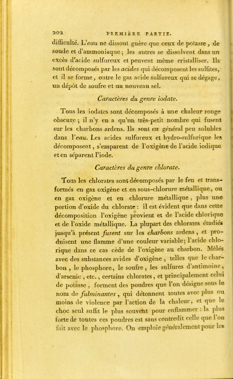 difficulté. Ueau ne dissout guère que ceux de potasse , de soude et d'ammoniaque ; les autres se dissolvent dans un excès d'acide sulfureux et peuvent même cristalliser. Us sont décomposés par les acides qui décomposent les sulfites, et il se forme, outre le gaz acide sulfureux qui se dégage, xui dépôt de soufre et un nouveau sel. Caractères du genre iodate. Totis les iodates sont décomposés à une chaleur rouge obscure ; il n'y en a qu'tm très-petit nombre qui fusent sur les charbons ardens. Ils sont en général peu solubles dans Veau. Les acides sulfureux et hydro-sulfurique les décomposent, s'emparent de l'oxigène de l'acide iodique et en séparent l'iode. Caractères du genre chlorale. Tous les chlorates sont décomposés par le feu et trans- formés en gaz oxigène et en sous-chlorure métallique, ou en gaz oxigène et en chlonire métallique, plus une portion d'oxide du chlorate : il est évident que dans celte décomposition l'oxigène provient et de l'acide chlorique et de l'oxide métallique. La plupart des chlorates étudiés jusqu'à présent fusent sur les charbons ardens , et pro- duisent une flamme d'une couleur variable; l'acide chlo- rique dans ce cas cède de l'oxigène au charbon. Mêlés avec des substances avides d'oxigène , telles que le char- bon , le phosphore, le soufre , les sulfures d'antimoine, d'arsenic , etc., certains chlorates, et principalement celui de potasse , forment des poudres que l'on désigne sous le nom de fulminantes , qui détonnent toutes avec plus ou moins de violence par l'action de la chaleur, et que le choc seul suffit le plus souvetit pour enflammer : la plus forte de toutes ces poudres est sans contredit celle que 1 on fuit avec le phosphore. On emploie généralement pour Ice