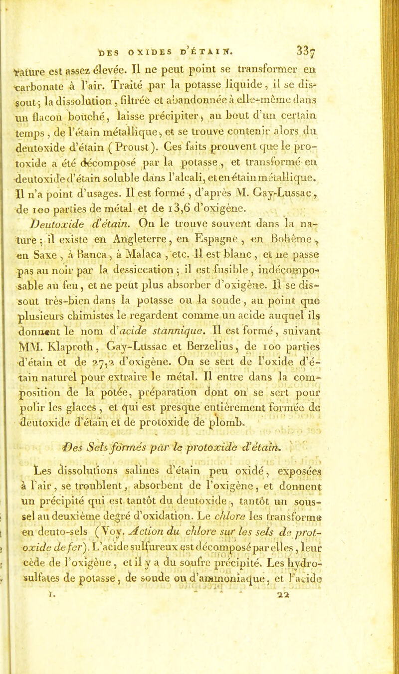 tàture est assez élevée. Il ne peut point se transformer en ■carbonate À l'air. Traité par la potasse liquide, il se dis- sout; la dissolution , filtrée et abandonnée à elle-même dans un flacon bouché, laisse précipiter > au bout d'un ceriain temps , de l'étain métallique , et se trouve contenir alors du deutoxide d'étain ( Proust). Ces faits prouvent que le pro- toxide a été décomposé par la potasse, et transformé en deutoxide d'étain soluble dains l'alcali, etenétainmétallique. 11 n'a point d'usages. Il est formé , d'après M. Gay-Lussac, de loo parties de métal et de i3,6 d'oxigène. Deutoxide d'étain. On le trouve souvent dans la na^ ture 5 il existe en Angleterre, en Espagne , en Bohême > en Saxe , à Banca, à Malaca , etc. Il est blanc , et ne passe pas au noir par la dessiccation \ il est fusible , indécompo- sable au feu, et ne peiit plus absorber d^oxigène. Il se dis- sout très-bien dans la potasse ou la soude, au point que plusieurs chimistes le regardent comme un acide auquel ils donia«nt le nom diacide stannique. Il est formé, suivant MM. Klaproth, Gay-Lussac et Berzelius, de lOO parties d'étain et de 27,2 d'oxigène. On se sert de l'oxide d'é- tain naturel pour extraire le métal. Il entre dans la com- position de la potée, préparation dont on se sert pour poh'r les glaces , et qui est presque entièrement formée de deutoxide d'étain et de protoxide de ploml>. -li! '.S'' 0es Sels formés par le protoxide dJétairu Les clissolulions salines d'étain peu oxidé, exposées a ï'air , se troublent, absorbent de l'oxigène, et donnent un précipité qui est tantôt du deutoxide -, tantôt un sous- sel au deuxième degré d'oxidation. Le cliLore les transforma en deuto-sels ( Voy. Action du chlore sur les sels de prot- oxide cfe/er). L'acide sulfureux est dccomposépar elles, leur cède de l'oxigène, et il y a du soufre précipité. Les hydro- sulfates de potasse, de soude oud'ammonia(j[ue, et Fatide