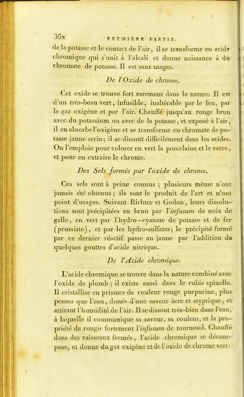 fie la potasse et le contact de l'air, il se transforme en acide chromique qui s'unit à l'alcali et donne naissance à du chromate de potasse. Il est sans usages. De ÏOxide de chrome. Cet oxîde se trouve fort rarement dans la nature. Il est d'un très-beau vert, infusible, inaltérable parle feu, par le gaz oxigène et par l'air. Chauffé jusqu'au rouge bnm avec du potassium ou avec de la potasse, et exposé à l'air, il en absorbe l'oxigène et se transforme en chromate de po- tasse jaune serin; il se dissout difficilement dans les acides. On l'emploie pour colorer en vert la porcelaine elle verre, et pour en extraire le chrome. Des Sels Jormés par Voxide de chrome. Ces sels sont à peine connus 5 plusieurs même n'ont jamais été obtenus 5 ils sont le produit de l'art et n'ont point d'usages. Suivant Richter et Godon, leurs dissolu- lions sont précipitées en bi'un par Vinfusum de noix de galle, en vert par Thydro - cyanate de potasse et de fer (prussiate) , et par les hydro-sulfates; le précipité formé par ce dernier réactif passe au jaune par l'addition do quelques gouttes d'acide nitrique. De r^cide chromique. L'acide chromique se trouve dans la nature combiné avec l'oxide de plomb ; il existe aussi dans le rubis spiuelle. 11 cristallise en prismes de couleur rouge purpurine, plus pesans que l'eau, doués d'une saveur acre et stypiique, et attirant l'humidité de l'air. 11 se dissout très-bien dans l'eau, à laquelle il communique sa saveur, sa couleur, et la pro- priété de rougir fortement Vinfusum de tournesol. Chauffé dans des vaisseaux fermés , l'acide chromique se décom- pose, el donne du gaz oxigène ctdcroxidc de chrome veri :