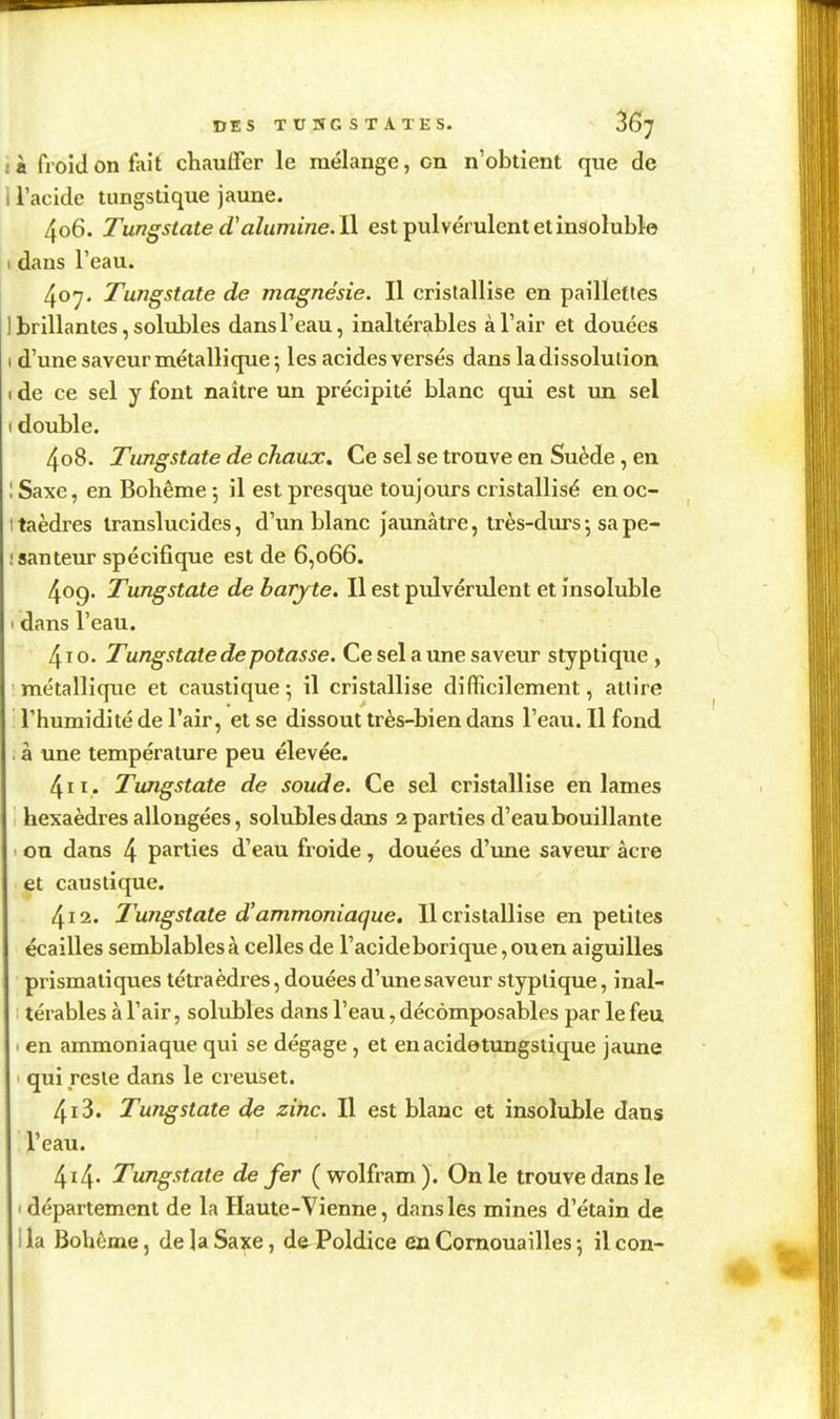 DES TUÎÎGSTATES. ^G'J i à froid on fait chauffer le mélange, on n'obtient que de i l'acide tungstique jaune. 406. Tungstate dalumine. W. est pulvérulent et insoluble I dans l'eau. 407. Tungstate de magnésie. Il cristallise en paillettes ] brillantes, solubles dans l'eau, inaltérables à l'air et douées I d'une saveur métallique; les acides versés dans la dissolution I de ce sel y font naître un précipité blanc qui est un sel I double. 408. Tungstate de chaux. Ce sel se trouve en Suède, en 1 Saxe, en Bohême 5 il est presque toujours cristallisé en oc- taèdres translucides, d'un blanc jaunâtre, très-durs j sa pe- santeur spécifique est de 6,066. 409. Tungstate de baryte. Il est pulvérulent et insoluble dans l'eau. 410. Tungstate de potasse. Ce sel a une saveur styptique , métallique et caustique; il cristallise difficilement, attire l'humidité de l'air, et se dissout très-bien dans l'eau. Il fond à une température peu élevée. 411. Tungstate de soude. Ce sel cristallise en lames hexaèdres allongées, solubles dans 2 parties d'eaubouillante ou dans 4 parties d'eau froide, douées d'une saveur acre et caustique. 412. Tungstate d'ammoniaque, 11 cristallise en petites écailles semblables à celles de l'acide borique, ou en aiguilles prismatiques tétraèdres, douées d'une saveur styptique, inal- térables à l'air, solubles dans l'eau, décômposables par le feu en ammoniaque qui se dégage , et enacidetungstique jaune qui reste dans le creuset. 413. Tungstate de zinc. Il est blanc et insoluble dans l'eau. 4i4' Tungstate de fer (wolfram). On le trouve dans le 1 département de la Haute-Vienne, dans les mines d'étain de 1 ia Bohème, de ]a Saxe, de Poldice en Cornouailles ; il con-