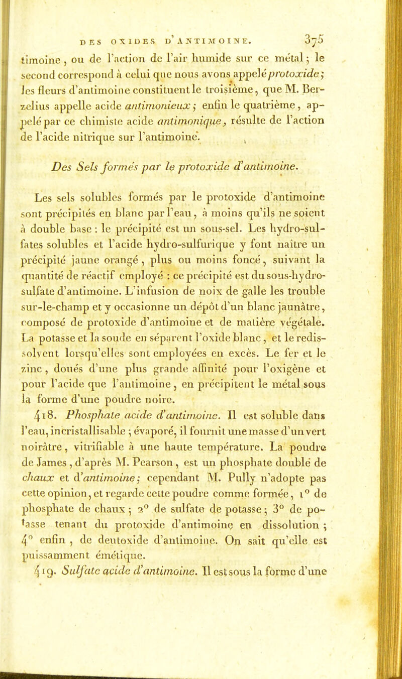 DES OXIDES d'antimoine. ZjS timoinc , ou de l'action de l'air humide sur ce métal 5 le second correspond à celui que nous avons appelé/>rofoxz'c?e,• Jcs fleurs d'antimoine constituent le troisième, que M. Ber- zclius appelle acide antimonieux ; enûn le quatrième, ap- pelé par ce chimiste acide ontirnonique, résulte de l'action de l'acide nitrique sur l'antimoine. ^ Des Sels formes par le protoxide d'antimoine. Les sels solubles formés par le protoxide d'antimoine sont précipités en blanc parTeau, à moins qu'ils ne soient à double base : le précipité est un sous-sel. Les hydro-sul- fates solubles et l'acide hydro-sulfurique y font naître un précipité jaune orangé , plus ou moins foncé, suivant la quantité de réactif employé : ce précipité est dusous-hydro- sulfate d'antimoine. L'infusion de noix de galle les trouble sur-le-champ et y occasionne un dépôt d'un blanc jaunâtre, composé de protoxide d'antimoine et de matière végétale. La potasse et la soude en séparent l'oxide blanc, et le redis- solvent lorsqu'elles sont employées en excès. Le fer et le zinc , doués d'une plus grande affinité pour l'oxigène et pour l'acide que l'anlimoine, en précipitent le métal sous la forme d'une poudre noire. 418. PhosphaLe acide d'antimoine. Il est soluble dans l'eau, incristallisable -, évaporé, il fournit une masse d'un vert noirâtre, vitrifîable à une haute température. La poudre de James , d'après M. Pearson , est un phosphate doublé de chaux et d'antimoine ^ cependant M. Pully n'adopte pas cette opinion, et regarde celte poudre comme formée, lde phosphate de chaux 5 2° de sulfate de potasse ; 3° de po- sasse tenant du protoxide d'antimoinç en dissolution ; en6n , de dentoxide d'antimoine. On sait qu'elle est puissamment émélique. /) 19. Sulfate acide d'antimoine. Il est sous la forme d'une