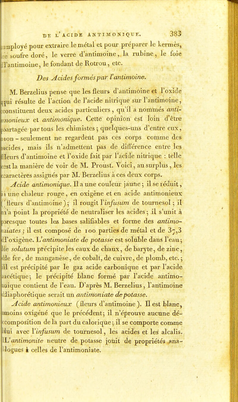 DE l'acide antimonique. 385 ; îiiiployé pour extraire le métal et pour préparer le Ivermès^ ee soufre doré, le verre d'antimoine, la rubine, le foie iTaniimoiue, le fondant de Rotrou, etc. Des Acides fojTnés par Vantimoine. M. Berzelius pense que les fleurs d'antimoine et l'oxide uni résulte de l'aciion de l'acide nitrique sur l'antimoine, constituent deux acides particuliers, qu'il a nommés anti- mionieux et antimonique. Cette opinion est loin d'être làartagée par tous les cliimistes 5 quelques-uns d'entre eux, lion - seulement ne regardent pas ces corps comme des lucides, mais ils n'admettent pas de différence entre les Heurs d'antimoine et l'oxide fait par l'acide nitrique : telle esstla manière de voir de M. Proust. Voici, au surplus, les [caractères assignés par M. Berzelius à ces deux corps. Acide antimonique. Il a une couleur jaune ; il se réduit, 'n une chaleur rouge, en oxigène et en acide antimonieux ( lleurs d'antimoine ) 5 il rougit Yinfusum de tournesol -, il m'a point la propriété de neutraliser les acides ; il s'unit à )oresque toutes les bases salifiables et forme des antimo- miates i il est composé de 100 parties de métal et de 3^,3 fil'oxigène. \Jantimoniaie de potasse est solùble dans l'eau 5 Ue solutum précipite les eaux de chaux, de baryte, de zinc, ilde fer, de manganèse, de cobalt, de cuivre, de plomb, etc. ; ill est précipité par le gaz acide carbonique et par l'acide aacétique-, le précipité blanc formé par l'acide antimo- UQique contient de l'eau. D'après M. Berzelius, l'antimoine ciiapliorétique serait un antimoniate dépotasse. Acide antimonieux (fleurs d'antimoine ). Il est blanc, mnoins oxigéné que le précédent j il n'éprouve aucune dé- ccomposition de la part du calorique 5 il se comporte comme Uui avec X'infusum de tournesol, les acides et les alcalis. XL!antimonite neutre de potasse joùit de propriétés .una- llogues i celles de l'antimoniate.