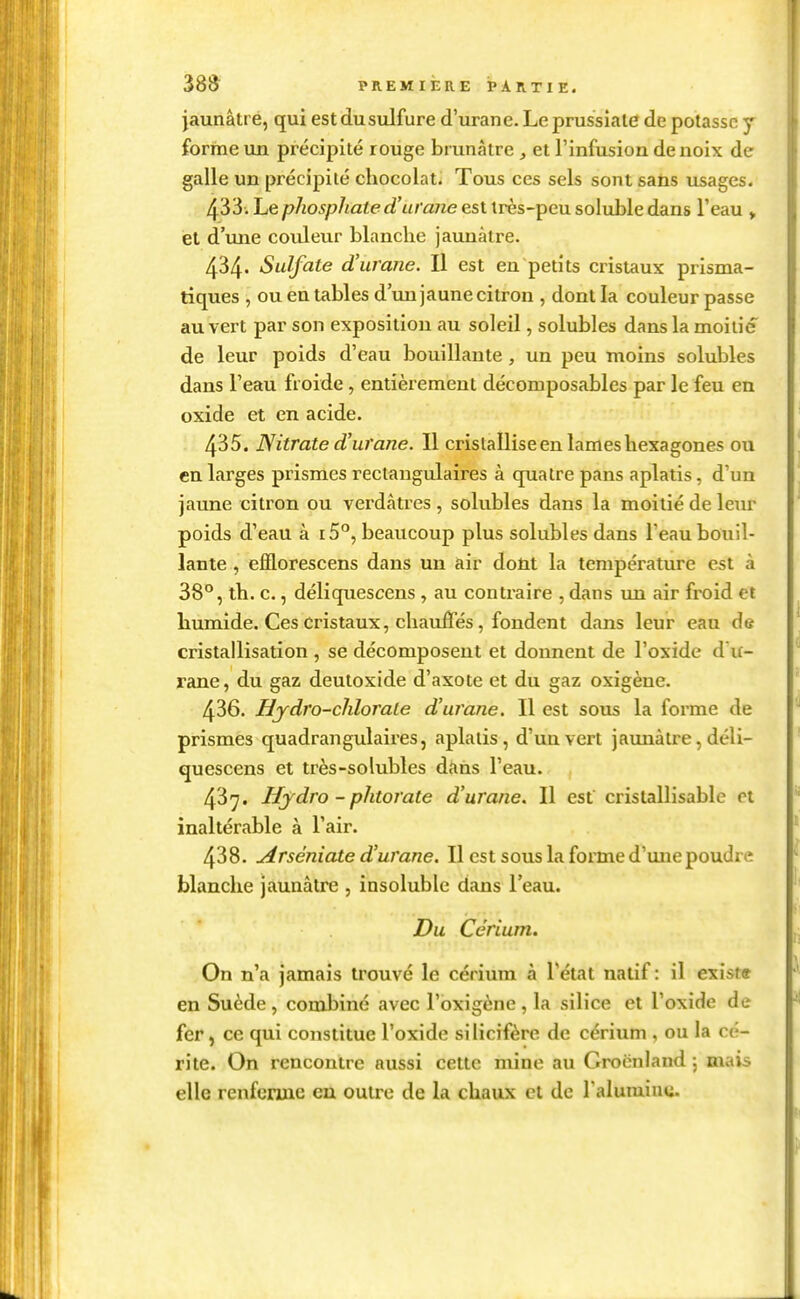 jaunâtre, qui est du sulfure d'urane. Le prussiale de potasse y forme un précipité rouge brunâtre et l'infusion de noix de galle un précipité chocolat. Tous ces sels sont saùs usages. 433. Le phosphate d'ui'ane est très-peu soluble dans l'eau » et d'une couleur blanche jaunâtre. 434. Sulfate d'urane. Il est en petits cristaux prisma- tiques , ou en tables d'un jaune citron , dont la couleur passe au vert par son exposition au soleil, solubles dans la moitié de leur poids d'eau bouillante , un peu moins solubles dans l'eau froide, entièrement décomposables par le feu en oxide et en acide. 435. Nitrate d'urane. Il cristallise en lames hexagones ou en larges prismes rectangulaires à quatre pans aplatis, d'un jaune citron ou verdâtres , solubles dans la moitié de leur poids d'eau à i5°, beaucoup plus solubles dans l'eau bouil- lante , efflorescens dans un air doM la température est à 38°, th. c., déliquescens , au contraire , dans un air froid et humide. Ces Cristaux, chauffés, fondent dans leur eau de cristallisation , se décomposent et donnent de l'oxide d'u- rane, du gaz deutoxide d'axote et du gaz oxigène. 436. Hydro-chlorate d'urajie. Il est sous la forme de prismes quadrangulaires, aplatis, d'uuvert jaunâtre, déli- quescens et très-solubles dans l'eau. 437. Hjdro - phtorate d'urane. Il est cristallisablc et inaltérable à l'air. 438. Arséniate d'urane. Il est sous la forme d'une poudre blanche jaunâtre , insoluble dans l'eau. Du Cérium. On n'a jamais trouvé le cérium à l'état natif : il exista en Suède , combiné avec l'oxigène , la silice et l'oxide de fer, ce qui constitue l'oxide silicifère de cérium , ou la éc- rite. On rencontre aussi cette mine au Groenland ; mais elle renferme en outre de la chaux et de l'alumine.