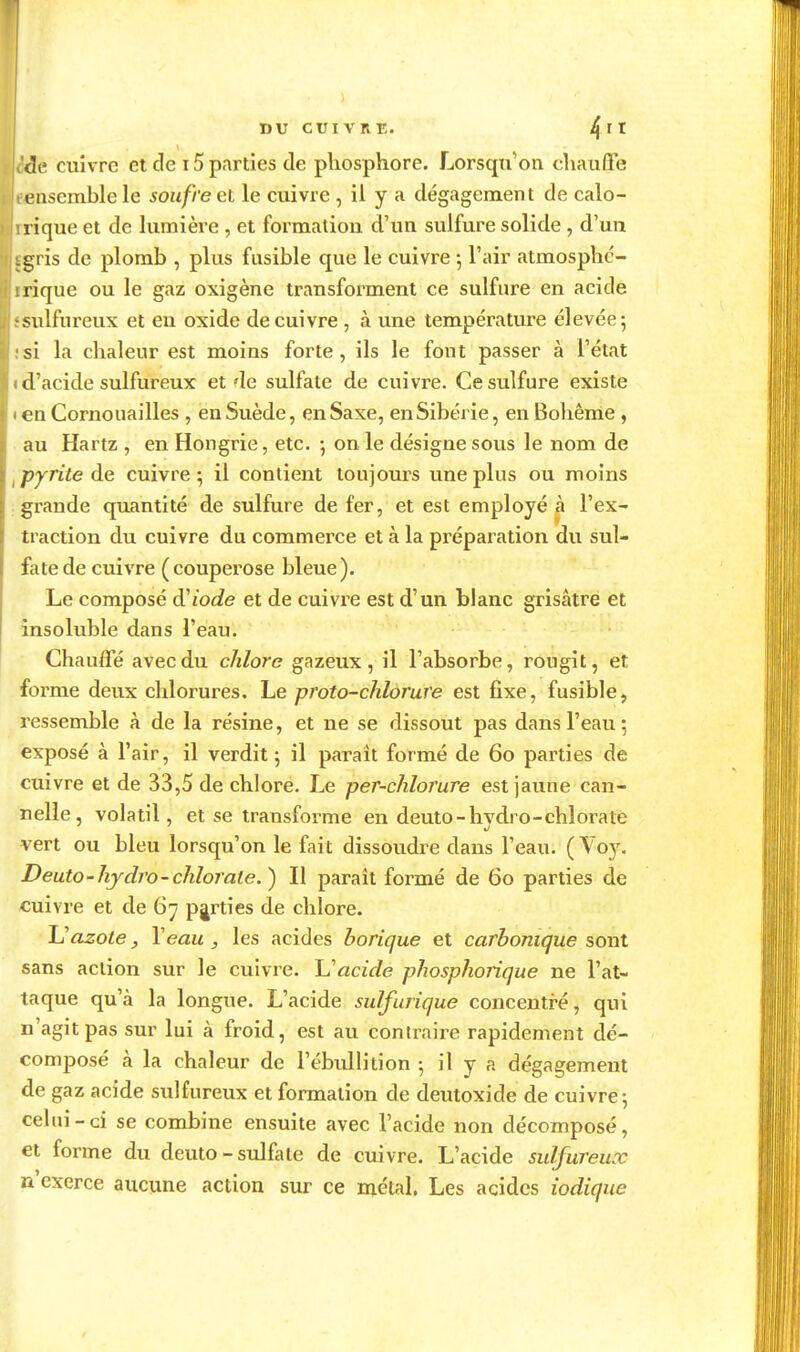 ! I DU CIJIVRr,. /{Il (le cuivre et de 15 parties de phosphore. Lorsqti'on chauffe ensemble le soufre et le cuivre , il y a dégagement de calo- aique et de lumière , et formaliou d'un sulfure solide , d'un igris de plomb , plus fusible que le cuivre -, l'air atmosphc- irique ou le gaz oxigène transforment ce sulfnre en acide sulfureux et en oxide de cuivre , à une température élevée 5 si la chaleur est moins forte , ils le font passer à l'état d'acide sulfureux et de sulfate de cuivre. Ce sulfure existe en Cornouailles , en Suède, en Saxe, en Sibérie, en Bohème , au Hartz , en Hongrie, etc. ; on le désigne sous le nom de ^ pyrite de cuivre; il contient toujours une plus ou moins .grande quantité de sulfure de fer, et est employé à l'ex- traction du cuivre du commerce et à la préparation du sul- fate de cuivre ( couperose bleue ). Le composé d'iode et de cuivre est d'un blanc grisâtre et insoluble dans l'eau. Chauffé avec du chlore gazeux, il l'absorbe, rougit, et forme deux chlorures. Le proto-chlorure est fixe, fusible, ressemble à de la résine, et ne se dissout pas dans l'eau -, exposé à l'air, il verdit ; il paraît formé de 60 parties de cuivre et de 33,5 de chlore. Le per-chlorure est jaune can- nelle, volatil, et se transforme en deuto-hydro-chlorate vert ou bleu lorsqu'on le fait dissoudre dans l'eau. ( Voy. Deuto-hydro-chlorate.) II parait formé de 60 parties de cuivre et de 67 parties de chlore. JJazote, \eau , les acides borique et carbonique sont sans action sur le cuivre, h'acide phosphorique ne l'at- taque qu'à la longue. L'acide sulfurique concentré, qui n'agit pas sur lui à froid, est au contraire rapidement dé- composé à la chaleur de l'ébidlition 5 il y a dégagement de gaz acide sulfureux et formation de deutoxide de cuivre 5 celui-ci se combine ensuite avec l'acide non décomposé, et forme du deuto-sulfate de cuivre. L'acide sulfureux n'exerce aucune action sur ce métal, Les acides iodique