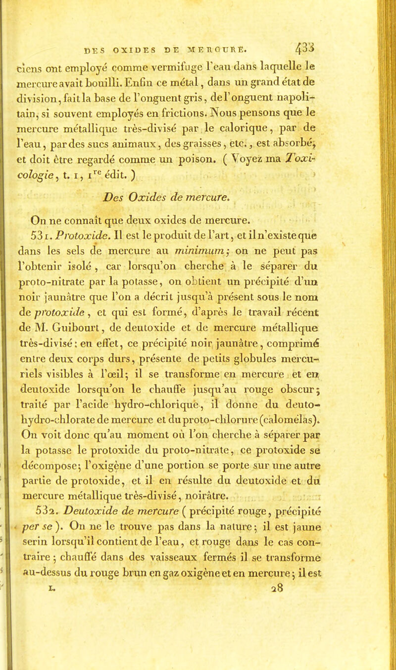 DBS OXIOES DE MEUOURE. 4*^* cîcns ont employé comme vermifuge Teau dans laquelle le mercvire avait bouilli. Enfin ce métal, dans un grand état de division, fait la base de l'onguent gris, del'onguent napoli- tain, si souvent employés en frictions. Nous pensons qvie le mercure métallique très-divisé par le calorique, par de Teau, par des sucs animaux, des graisses, été., est absorbé j et doit être regardé comme un poison. ( Voyez ma Toxi- cologie^ t. I, i^*^ édit. ) Des Oxides de mercure. On ne connaît que deux oxides de mercure. 531. Protoxide. Il est le produit de l'art, et il n'existe que dans les sels de mercure au minimum; on ne peut pas l'obtenir isolé , car lorsqu'on cherche à le séparer du proto-nitrate par la potasse, on obtient un précipité d'un noir jaunâtre que l'on a décrit jusqu'à présent sous le nom de protoxide ^ et qui est formé, d'après le travail récent de M. Guibourt, de deutoxide et de mercure métallique très-divisé: en effet, ce précipité noir jaunâtre, comprimé entre deux corps durs, présente de petits globules mercu- riels visibles à l'oeil 5 il se transforme en mercure et en deutoxide lorsqu'on le chauffe jusqu'au rouge obscur; traité par l'acide hydro-chloriquë, il donne du deuto- hydro-chlorate de mercure et du proto-chlorure (calomélas). On voit donc qu'au moment où l'on cherche à séparer par la potasse le protoxide du proto-nitrate, ce protoxide se décompose-, l'oxigène d'une portion se porte sur une autre partie de protoxide, et il en résulte du deutoxide et du mercure métallique très-divisé, noirâtre. 532. Deutoxide de mercure ( précipité rouge, précipité - perse). Ou ne le trouve pas dans la nature; il est jaune serin lorsqu'il contient de l'eau, et rouge dans le cas con- traire ; chauffé dans des vaisseaux fermés il se transforme au-dessus du rouge brun en gaz oxigène et en mercure j il est X. 28