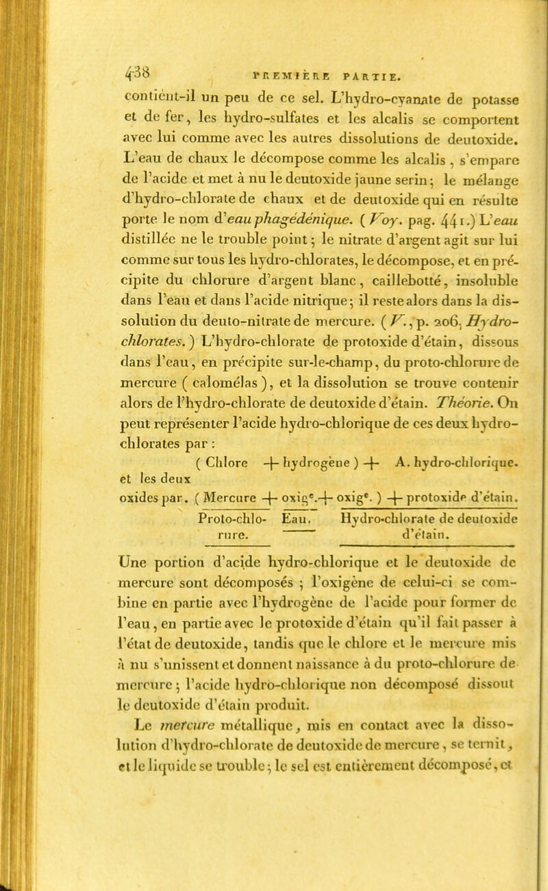 contiéiit-il un peu de ce sel. L'hydro-cyamite de potasse et de fer, les hydro-sulfates et les alcalis se comportent avec lui comme avec les autres dissolutions de deutoxide. L'eau de chaux le décompose comme les alcalis , s'empare de l'acide et met à nu le deutoxide jaune serin ; le mélange d'hydro-chlorate de chaux et de deutoxide qui en résulte porte le nom à'eauphagédénique. ( Voy. pag. 441-) L'eau distillée ne le trouble point ; le nitrate d'argent agit sur lui comme sur tous les hydro-chlorates, le décompose, et en pré- cipite du chlorure d'argent blanc, caillebotté, insoluble dans l'eau et dans l'acide nitrique; il reste alors dans la dis- solution du deulo-nitrate de mercure. ( , p. 206; ^^ tiro- c/z/o/'afe^. ) L'hydro-chlorate de protoxide d'étain, dissous dans l'eau, en précipite sur-le-champ, du proto-chlorure de mercure ( calomélas ), et la dissolution se trouve contenir alors de l'hydro-chlorate de deutoxide d'étain. Théorie. On peut représenter l'acide hydro-chlorique de ces deux hydro- chlorates par : (Chlore -j-hydrogëue )-f- A. hydro-cliloritjue. et les deux oxides par. ( Mercure oxiç^'.-}- oxig*. ) -|- protoxidp d'étain. Proto-chlo- Eau, Hydro-chlorate de deutoxide riire. d'étain. Une portion d'acide hydro-chlorique et le deutoxide de mercure sont décomposés ; l'oxigëne de celui-ci se com- bine en partie avec l'hydrogène de l'acide pour foiTner de l'eau, en partie avec le protoxide d'étain qu'il fait passer à l'état de deutoxide, tandis que le chlore et le mercure mis Il nu s'unissent et donnent naissance à du proto-chlorure de mercure 5 l'acide hydro-chlorique non décomposé dissout le deutoxide d'étain produit. Le mercure métallique, mis en contact avec la disso- lution d'hydro-chlorate de deutoxide de mercure, se ternit, cl le liquide se trouble \ le sel est entièrement décomposé, et