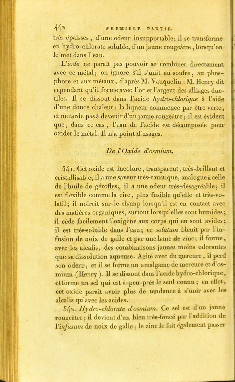 très-épaisses , d'une odeur insupportable-, il se transforme en hydro-chlorate soluble, d'un jaune rougeàtre , lorsqu'on le met dans l'eau. Uiode ne paraît pas pouvoir se combiner directement avec ce métal; on ignore s'il s'unit au soufre, au phos- phore et aux métaux, d'après M. Vau^elin : M. Hem-y dit cependant qu'il forme avec l'or et l'argent des alliages duc- tiles. Il se dissout dans l'acide hydro-chlorique à l'aide d'une douce clialeur 5 la liqueur commence par être verte, et ne tarde pas à devenir d'un jaune rougeàtre 5 il est évident que, dans ce cas , l'eau de l'acide est décomposée pour ozider le métal. II n'a point d'usages. De VOpcide d'osmium. 54i' Cetoxide est incolore, transparent, très-brillant et cristal lisable; il a une saveur très-caustique, analogue à celle de l'huile de gérofles; il a une odeur très-désagréable; il est flexible comme la cire, plus fusible qu'elle et très-vo- latil; il noircit sur-le-champ lorsqu'il est en contact avec des matières organiques, surtout lorsqu'elles sont hun\ides ; il cède facilement l'oxigène aux corps qui en sont avides; il est très-soluble daijs l'eau; ce solutum bleuit par l in- fusion de noix de gaJle et par une lame de zinc; il forme » avec les alcalis, des combinaisons jaunes moins odorantes que sa dissolution aqueuse. Agité avec du mercure, il perd son odeur, et il se forme un amalgame de mercure et d os- mium (Henry). Il se dissout dans l'acide hydro-chlorique, et forme un sel qui est à-peu-près le seul connu ; en eflel, cet oxide parait avoir plus de te;idance à s'unir avec les alcalis qu'avec les acides. 54-2. Ifydro-chlorate d'o.wiium. Ce sel est d\m jaune rougeàtre; il devient d'un bleu très-foncé par l'addition de Vinfusum de noix de galle ; le zinc le f »it égalemcul passer