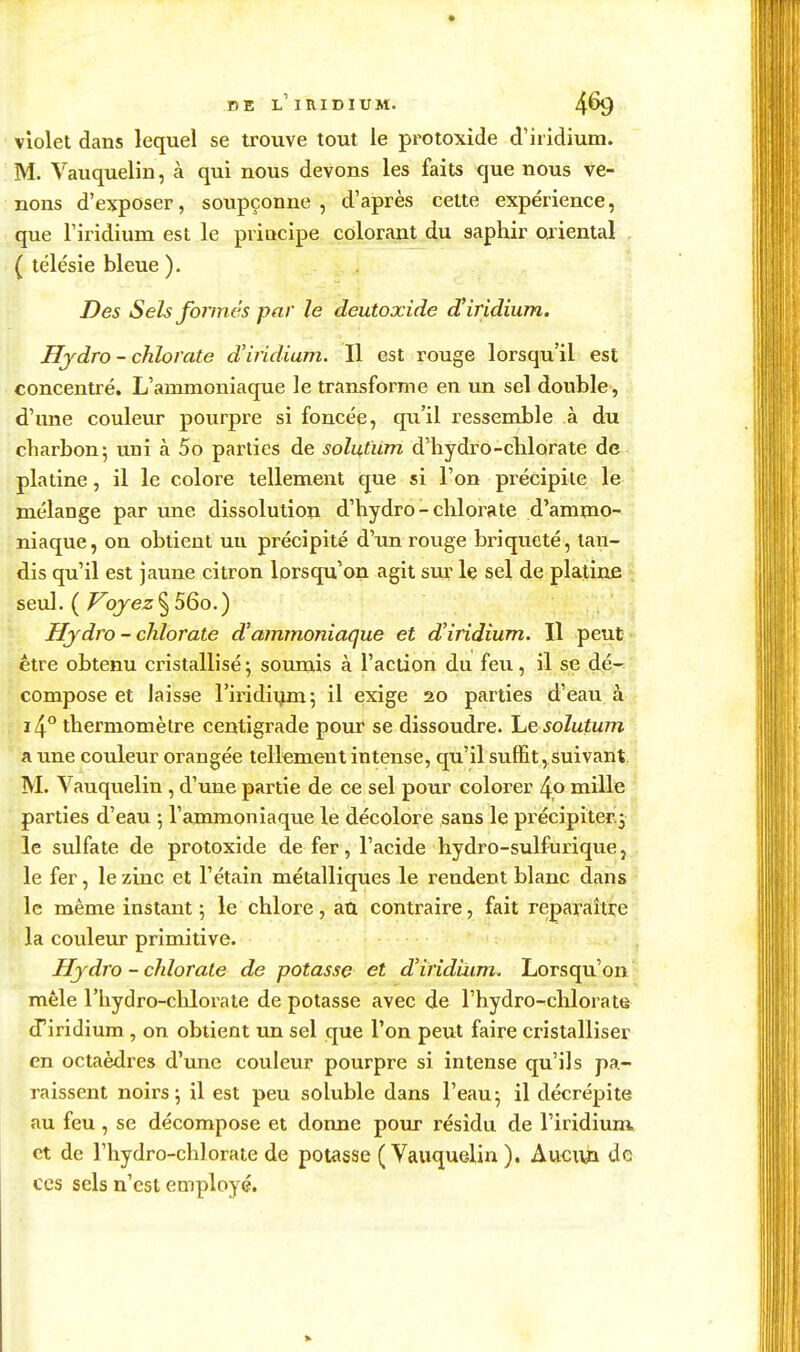 DE l'iridium. 4^ violet dans lequel se trouve tout le protoxîde d'iridium. M. Vauquelin, à qui nous devons les faits que nous ve- nons d'exposer, soupçonne, d'après cette expérience, que l'iridium est le principe colorant du saphir ojiental ( télésie bleue ). Des Sels fonnés par le deutoxide d'iridium. Hydro - chlorate d'iridium. Il est rouge lorsqu'il est concentré. L'ammoniaque le transforme en un sel double, d'une couleur pourpre si foncée, qu'il ressemble à du charbon; uni à 5o parties de solutum d'hydro-chlorate de platine, il le colore tellement que si l'on précipite le mélange par une dissolution d'hydro-chlorate d'ammo- niaque, on obtient uu précipité d'un rouge briqueté, tau- dis qu'il est jaune citron lorsqu'on agit sur Iç sel de platine > seul. (/^oj^ez§ 56o,) Hydro - chlorate d'ammoniaque et d'iridium. Il peut* être obtenu cristallisé 5 soumis à l'action du feu, il se dé- compose et laisse l'iridii^m; il exige 20 parties d'eau à thermomètre centigrade pour se dissoudre, he solutwn a une couleur orangée tellement intense, qu'il suffit, suivant, _ M. Vauquelin , d'une partie de ce sel pour colorer 4,0 mille ' parties d'eau 5 l'ammoniaque le décolore sans le précipiter.j le sulfate de protoxide de fer, l'acide hydro-sulfurique, le fer, le zinc et l'étain métalliques le rendent blanc dans le même instant ; le chlore, au contraire, fait reparaître la couleur primitive. Hjdro - chlorate de potasse et d'iridiiim. Lorsqu'on mêle l'hydro-chlorate de potasse avec de l'hydro-chlorate d'iridium, on obtient un sel que l'on peut faire cristalliser en octaèdres d'une couleur pourpre si intense qu'ils pa- raissent noirs; il est peu soluble dans l'eau; il décrépite au feu, se décompose et donne pour résidu de l'iridiura et de l'hydro-chlorate de potasse (Vauquelin). Aucua de ces sels n'est employé.