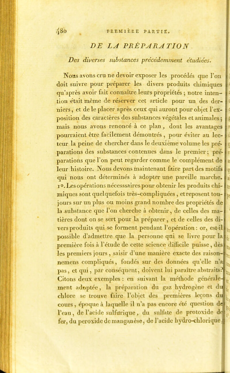 48ô ^ PÊËMIÈRE PARttE. DE LA PRÉPARATION Des diverses substances précédemment étudiées. Nous avons cru ne devoir exposer les procédés que l'on ] doit suivre pour préparer les divers produits cliimiques ^ qu'après avoir fait connaître leurs propriétés ; notre inten- ^ tion était même de réserver cet article pour un des der- c niers, et de le placer après ceuîi qui auront pour objet l'ex- c position des caractères des substances végétales et animales ; { mais nous avons renoncé à ce plan, dont les avantages ' pourraient être facilement démontrés , pour éviter au lec- ti teur la peine de chercher dans le deuxième volume les pré- r parafions des substances contenues dans le premier ; pré- ci parafions que l'on peut regarder comme le complément de ï\ leur histoire. Nous devons maintenant faire part des motifs oi qui nous ont déterminés à adopter une pareille marche, si 1 o. Les opérations nécesssaires pour obtenir les produits chi- t.-; miques sont quelquefois très-compliquées, et reposent tou- pj jours sur un plus ou moins grand nombre des propriétés de la substance que l'on cherche à obtenir, de celles des ma- ^ tières dont on se sert pour la préparer, et de celles des di- vers produits qui se forment pendant l'opération: or, est-il |., possible d'admettre que la personne qui se livre pour la ^ première fois à l'étude de celte science difficile puisse, dès les premiers jours , saisir d'une manière exacte des raison- j^, nemens compliqués, fondés sur des données qu'elle n'a [jj^, pas, et qui, par conséquent, doivent lui paraître abstraits? Citons deux exemples : en suivant la méthode générale- ment adoptée, la préparation du gaz hydrogène et du chlore se trouve faire l'obi et des premières loçons di cours, époque à laquelle il n'a pas encore été question d< ^, Veau, de l'acide sulfurique, du sulfate de protoxide d( fer, du peroxide de manganèse, de l'acide hydro-chlorique