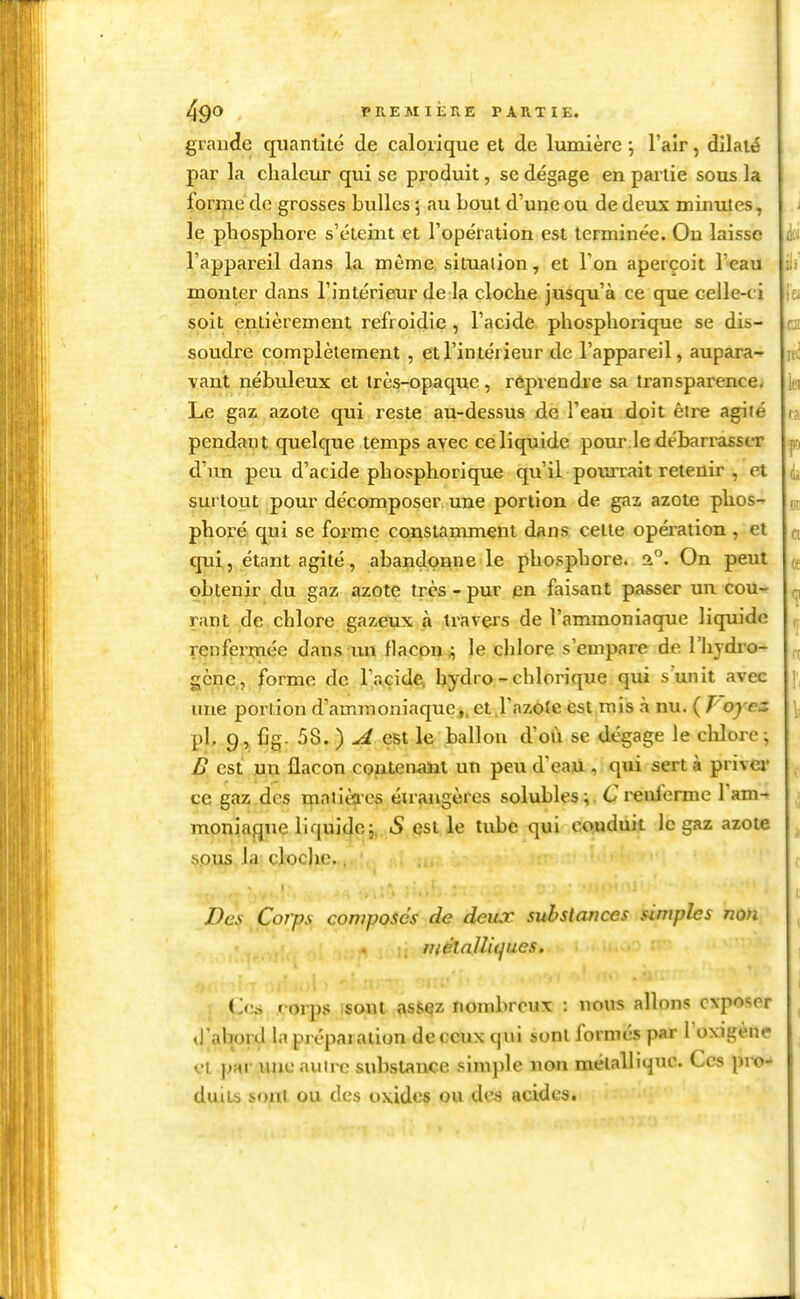 grande quantité de calorique et de lumière -, l'air, dilaté par la chaleur qui se produit, se dégage en partie sous la forme de grosses bulles ; au bout d'une ou de deux minrues, le phosphore s'éteint et l'opération est terminée. On laisse l'appareil dans la môme situation, et l'on aperçoit l'eau monter dans l'intérieur de la cloche jusqu'à ce que celle-ci soit entièrement refroidie , l'acide phosphorique se dis- soudre complètement , et l'intérieur de l'appareil, aupara^ vaut nébuleux et très-opaque , reprendre sa transparence. Le gaz azote qui reste au-dessus de l'eau doit être agité pendaut quelque temps avec ce liquide pour le débarrasscT d'un peu d'acide phosphorique qu'il pourrait retenir , et surtout pour décomposer une portion de gaz azote pUos-» phoré qui se forme constamment dans celte opération , et C[ui, étant agité, abandonne le phosphore. 2. On peut obtenir du gaz azote très - pur en faisant passer un cou- rant de chlore gazeux à travers de l'ammoniaque liqui de rjenfermée dans un flacon .; le chlore s'empare de l'hydre- gène , forme de l'acide, hydro-chlorique qui s unit avec une poriion d'ammoniaquej.et^l'azOte est mis à nu. (Poyes pl. 9, fig. 58. ) A est le ballon d'oii se dégage le chlore; £ est jjxx flacon cofxteuaiit un peu d'eaU., qui sert à priver ce gaz des mntièaes étrangères solubles ;. C renferme l'am- moniaque liquide;, »S est le tube qui conduit le gaz azote §pwf». la; clocjxe... Des Coî-ps composés de deux subslauces simples noji mélajliques. ('.('.s foi-ps isont fisè^z nombreux : nous allons exposer d'abord la préparation de ceux qui sont formés par l'oxigène et pRr UJic autix; substance simple non mélalli^uc. Ces pro- duits sf)nl ou des oxides ou des acides.