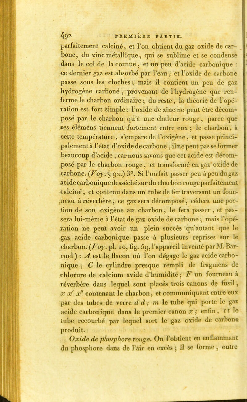 parfaitement calciné, et l'on obtient du gaz oxide de car- bone, du zinc métallique, qui se sublime et se condense dans le col de la cornue , et un peu d'acide carbonique : ce dernier gaz est absorbé par l'eau , et l'oxide de carbone passe sous les cloches ; mais il contient un peu de gaz hydrogène carboné , provenant de l'hydrogène que ren- ferme le charbon ordinaire ; du reste, la théorie de l'opé- ration est foi't simple : l'oxide de zinc ne peut être décom- posé par le charbon qu'à une chaleur rouge, parce que ses éiémens tiennent fortement entre eux : le charbon, à cette température , s'empare de l'oxigène, et passe princi- palement à l'état d'oxide de carbone 5 il ne peut pas se former beaucoup d'acide , car nous savons que cet acide est décom- posé par le charbon rouge, et transformé en gaz' oxide de carbone. {Voy, § 92.) 3°. Si l'on fait passer peu à peu du gaz acide carbonique desséché sur du charbon rouge parfaitement calciné, et contenu dans un tube de fer traversant un four- ,neau à réverbère, ce gaz sera décomposé, cédera une por- tion de son oxigène au charbon , le fera passer , et pas- sera lui-même à l'état de gaz oxide de cai'hone \ mais l'opé- ration ne peut avoir un plein succès qu'autant que le gaa acide carbonique passe à plusieurs reprises sur le charbon. {Voy. pl. 10, fig. Sg, l'appareil inventé par M. Bar- ruel) : A est le flacon où l'on dégage le gaz acide carbo- nique \ C le cylindre presque rempli de fragmens de chlorure de calcium avide d'humidité 5 F un fourneau à réverbère dans lequel sont placés trois canons de fusil , X x X contenant le charbon, et comnumiquant entre eux par des tubes de verre d d :, m le tube qui porte le gaz acide carbonique dans le premier canon j:,• enfin, tt \c tube recourbé par lequel sort le gaz oxide de carbone produit. Oxide de phosphore ronge. On l'obtient en enflammant du phospliore dans de l'air en excès j il se forme, outre
