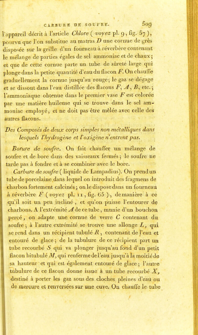 CARBURE Ï3E SOUFRE. 5o() Vappareil décrit à l'article Chlore ( voyez pl. 9, fîg. 5; ), pourvu que Ton substitue au matras D une cornue de grès dispo-îée sur la grille d'un fourneau à réverbère contenant le mélange de parties égales de sel ammoniac et de chaux; et que de cette cornue parte un tube de sûreté large qui plonge dans la petite qxianlilé d'eau du flacon F. On cbauffe graduellement la cornue jusqu'au rouge-, le gaz se dégage et se dissout dans l'eau distillée des flacons A^B^ etc. -, l'ammoniaque obtenue dans le premier vase F est colorée par une matière huileuse qui se trouve dans le sel am- moniac employé, et ne doit pas être mêlée avec celle des autres flacons. Des Composés^de deux corps simples non métalliques dans lesquels l'hydrogène et Voxigène n'entrent pas. Borure de soufre. On fait chauffer un mélange de soufre et de bore dans des vaisseaux fermés 5 le soufre ne tarde pas à fondre et à se combiner avec le bore. ; Carbure de soufre ( liquide de Lampadius). On prend un. tube de porcelaine dans lequel on introduit des fragmens de charbon fortement calcinés; on le dispose dans un fourneau à réverbère F {^vojez pl. 11, fig. 65 ) , de manière à ce qu'il soit un peu incliné , et qu'on puisse l'entourer de charbons. A l'extrémité de ce tube, munie d'un bouchon percé, on adapte une cornue de verre C contenant du soufre 5 à l'autre extrémité se trouve une allonge L, qui se rend dans un récipient tubulé R, contenant de l'eau et entouré de glace 5 de la tubulure de ce récipient part un tube recourbé S qui va plonger jusqu'au fond d'un petit flacon bitubulé ilf, qui renferme de l'eau jusqu'à la moitié de sa hauteur et qui est également entouré de glace 5 l'autre tubulure de ce flacon donne issue à un tube recourbé X, destiné à porter les gaz sous des cloches pleines d'eau ou de mercure et renversées sur une cuve. On chauffe le tube