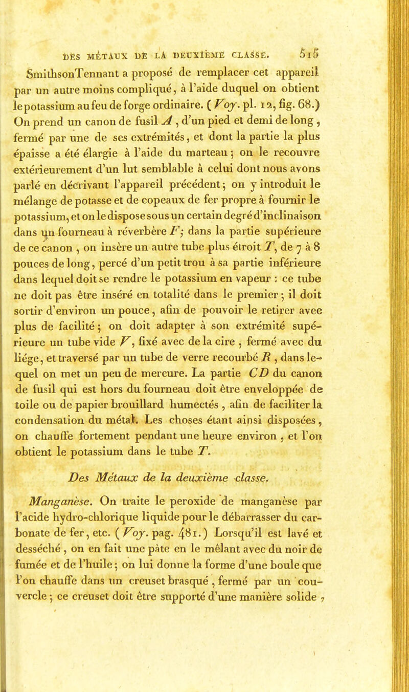 SmitlisonTennant a proposé de remplacer cet appareil par un autre moins compliqué, à l'aide duquel on obtient le potassium au feu de forge ordinaire. ( Voj- pl. 12, fîg. 68.) On prend un canon de fusil ^ , d'un pied et demi de long , fermé par une de ses extrémités, et dont la partie la plus épaisse a été élargie à l'aide du marteau 5 on le recouvre extérieurement d'un lut semblable à celui dont nous avons parlé en décrivant l'appareil précédent; on y introduit le mélange de potasse et de copeaux de fer propre à fournir le potassium, et on le dispose sous un certain degré d'inclinaison dans i^n fourneau à réverbère F; dans la partie supérieure de ce canon , on insère un autre tube plus étroit Z', de 7 à 8 pouces de long, percé d'un petit trou à sa partie inférieure dans lequel doit se rendre le potassium en vapeur : ce tube ne doit pas être inséré en totalité dans le premier-, il doit sortir d'environ un pouce, afin de pouvoir le retirer avec plus de facilité; on doit adapter à son extrémité supé- rieure un tube vide fixé avec de la cire , fermé avec du liège, et traversé par un tube de verre recourbé K , dans le- quel on met un peu de mercure. La partie CD du canon de fusil qui est hors du fourneau doit être enveloppée de toile ou de papier brouillard humectés , afin de faciliter la condensation du métal. Les choses étant ainsi disposées , on chauffe fortement pendant une heure environ , et l'on obtient le potassium dans le tube T. Des Métaux de la deuxième classe. Manganèse. On traite le peroxide de manganèse par l'acide hydro-chlorique liquide pour le débarrasser du car- bonate de fer, etc. ( P^oj. pag. 4^1-) Lorsqu'il est lavé et desséché , on en fait une pâte en le mêlant avec du noir de fumée et de l'huile ; on lui donne la forme d'une boule que l'on chauffe dans tm creuset brasqué , fermé par un cou-