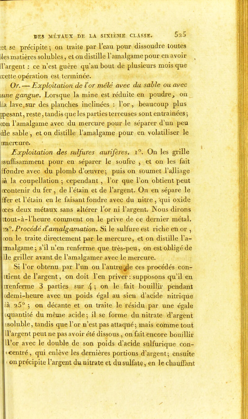 :Bt se précipite -, on traite par l'eau pour dissoudre toutes lies matières solubles, et on distille l'amalgame pour en avoir , ri'argent : ce n'est guère qu'au bout de plusieurs mois que ccette opération est terminée. Or. — Exploitation de Vor mêlé m'ec du sable ou avec mne gangue. Lorsque la mine est réduite en poudre, on Lia lave.sur des planches inclinées : l'or, beaucoup plus fpesant, reste, taudis que les parties terreuses sont entraînées j con l'amalgame avec du mercure pour le séparer d'un peu dde sable, et on distille l'amalgame poux en volatiliser le rmercure. Exploitation des sulfures aurifères, i. On les grille ssuffisamment pour en séparer le soufre , et on les fait ffondre avec du plomb d'œuvre; puis on soumet l'alliage èà la coupellation 5 cependant , l'or que l'on obtient peut ccontenir du fer , de l'étain et de l'argent. On en sépare le ifer et l'étain en le faisant fondre avec du nitre , qui oxide cces deux métaux sans altérer Tor ni l'argent. Nous dirons ttout-à-l'heure comment on le prive de ce dernier métal. Procédé d'amalgamation. Si le sulfure est riche en or , con le traite directement par le mercure, el on distille l'a- imalgame -, s'il n'en renferme que très-peu, on est obligé de lie griller avant de l'amalgamer avec le mercure. Si l'or obtenu par l'un ou l'autre ^e ces procédés con- itient de l'argent, on doit l'en priver : supposons qu'il en irenferrae 3 parties sur 4 5 ^n le fait bouillii pendant cdemi-heure avec un poids égal au sieu d'acide nitrique cà. 25 j on décante et on traite le résidu par une égale cquantité du même acide •, il se forme du nitrate d'argent ^soluble, tandis que l'or n'est pas attaqué 5 mais comme tout U'argent peut ne pas avoir été dissous, on fait encore bouillir U'or avec le double de son poids d'acide sulfurique con- <centré, qui enlève les dernières portions d'argent; ensuite . on précipite l'argent du nitrate et dusulfato, en le chauffant