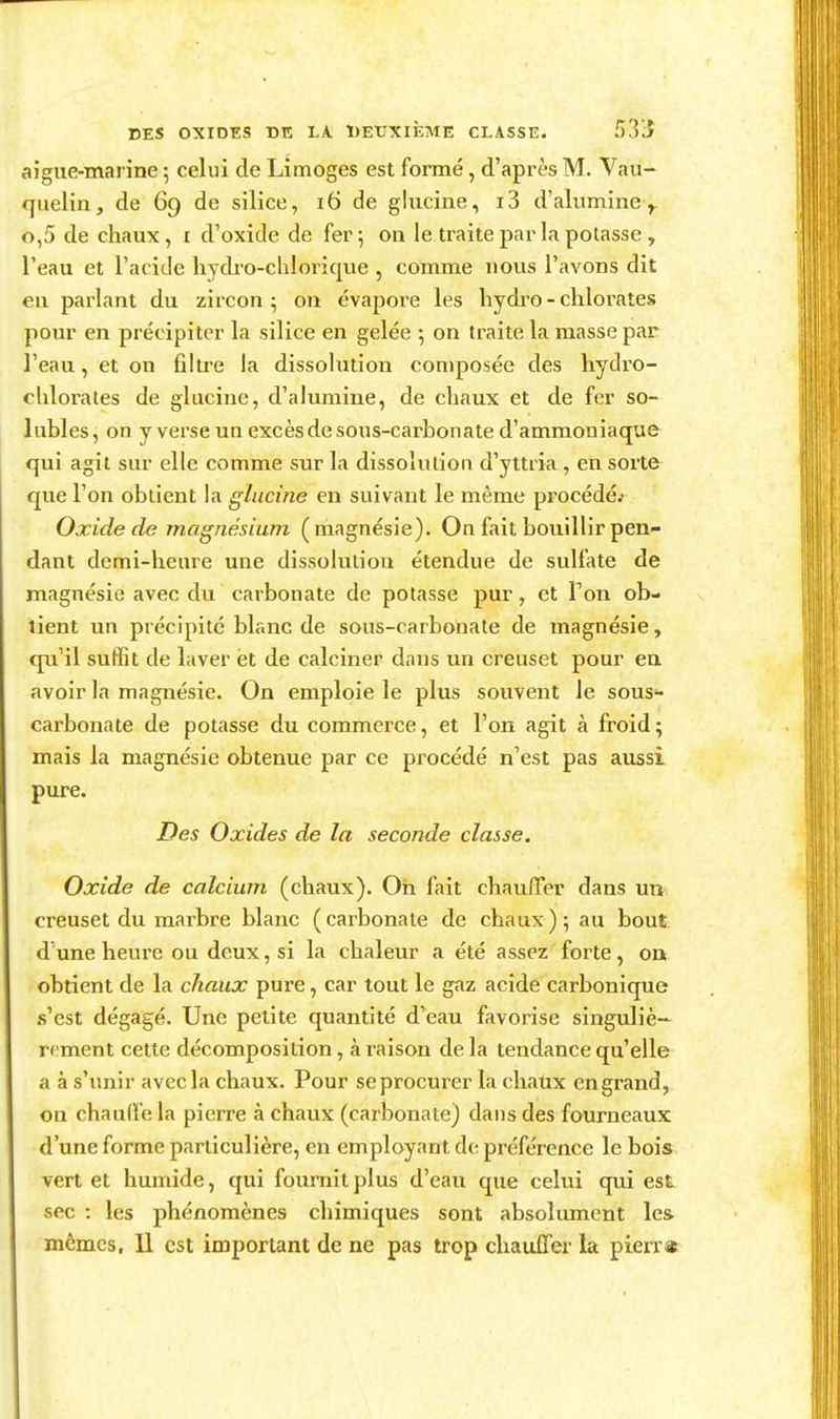 aîgue-marine ; celui de Limoges est formé, d'après M. Vau- qiielin, de 69 de silice, 16 de glucine, i3 d'alumine> 0,5 de chaux, i d'oxide de fer 5 on le traite par la potasse , l'eau et l'acide hycb-o-chloriqtie , comme nous l'avons dit en parlant du zircon ; on évapore les liydro - chlorates pour en précipiter la silice en gelée 5 on traite la masse par l'eau, et on fihre la dissokition composée des hydro- chlorales de glucine, d'akmiine, de chaux et de fer so- lubles, on y verse un excès de sous-carbonate d'ammoniaque qui agit sur elle comme sur la dissolution d'yttria , en sorte que l'on obtient la glucine en suivant le même procédé.- Oxide de magnésium (magnésie). On fait bouillir pen- dant demi-heure une dissolution étendue de sulfate de magnésie avec du carbonate de potasse pur, et l'on ob- tient un précipité blanc de sous-carbohate de magnésie, qu'il suffit de laver ët de calciner dans un creuset pour en avoir la magnésie. On emploie le plus souvent le sous- carbonate de potasse du commerce, et l'on agit à froid ; mais la magnésie obtenue par ce procédé n'est pas aussi pure. Des Oxides de la seconde classe. Oxide de calcium (chaux). Oh fait chauffer dans un creuset du marbre blanc ( carbonate de chaux ) ; au bout d'une heure ou deux, si la chaleur a été assez'forte, on obtient de la chaux pure, car tout le gaz acide carbonique .s'est dégagé. Une petite quantité d'eau favorise singuliè- rement cette décomposition, à raison de la tendance qu'elle a à s'imir avec la chaux. Pour seprocurer la chatix en grand, on chauffe la pierre à chaux (carbonate) dans des fourneaux d'une forme particulière, en employant de préférence le bois vert et humide, qui fournit plus d'eau que celui qui est sec : les phénomènes chimiques sont absolument les mêmes, 11 est important de ne pas trop chauffer la pierr*