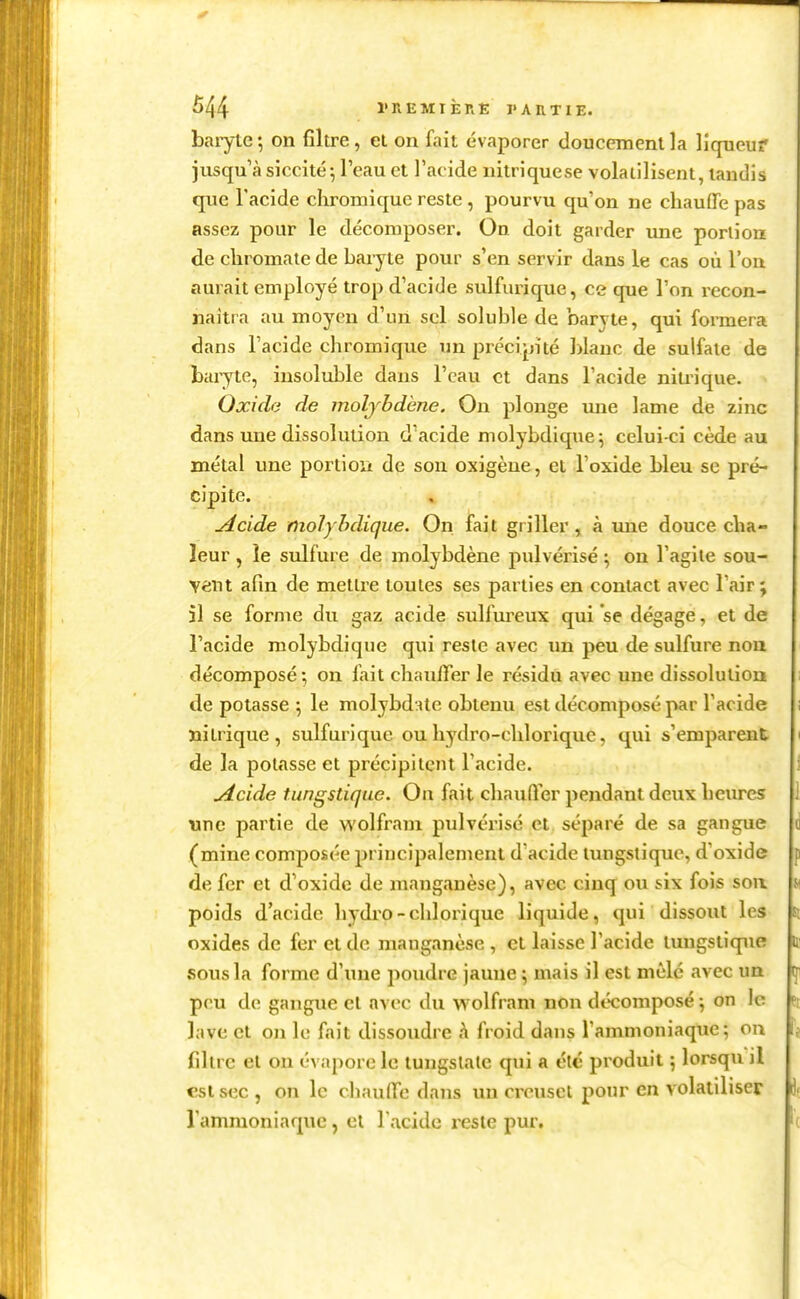 baiyte*, on filtre, et on fait évaporer doucement la liqueur jusqu'à siccité^ l'eau et l'acide iiitriquese volatilisent, taudis que Tacide chromique reste , pourvu qu'on ne chauffe pas assez pour le décomposer. On doit garder une portion de cliromate de baiyte pour s'en servir dans le cas où l'on aurait employé trop d'acide sulfurique, ce que l'on recon- naîtra au moyen d'un sel soluble de 'oaryte, qui formera dans l'acide chromique un précipité blanc de sulfate de baryte, insoluble dans l'eau et dans l'acide niu-ique. Oxide de moljbdène. On plonge mie lame de zinc dans une dissolution d'acide niolybdique^ celui-ci cède au métal une portioîi de son oxigèue, et l'oxide bleu se pré- cipite. udcide molyhdique. On fait griller, à une douce cha- leur , le sulfure de molybdène pulvérisé ; on l'agile sou- vent afin de mettre toutes ses parties en contact avec l'air; il se forme du gaz acide sulfureux qui se dégage, et de l'acide molyhdique qui reste avec un peu de sulfure nou décomposé on fait chauiïer le résidu avec une dissolutiom de potasse ; le molybd:ite obtenu est décomposé par l'acide nitrique, sulfurique ouhydro-chlorique, qui s'emparent de la potasse et précipitent l'acide. uicide tungstique. On fait chauffer pendant deux heures une partie de wolfram pulvérisé et séparé de sa gangue (mine composée principalement d'acide tungstique, d'oxide de fer et d'oxide de manganèse), avec cinq ou six fois soa poids d'acide hydro-chlorique liquide, qui dissout les oxides de fer et de manganèse , et laisse l'acide tungstique sous la forme d'une jîoudre jaune ; mais il est mêlé avec ua peu de gangue et avec du wolfram non décomposé; on le lave et on le fait dissoudre h froid dans l'ammoniaque; on filtre et on évapore le lungslate qui a clé produit ; lorsqu il est sec , on le chauffe dans un creuset pour en volatiliser l'ammoniaque, et Tacide reste pur.