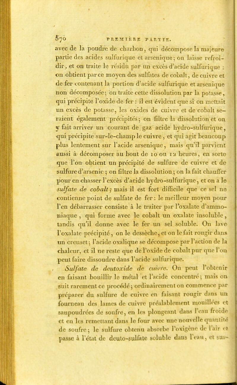 5^0 PREMIÈRE PARTIE. avec de la poudre de charbon, qui décompose la majeure partie des acides sulfui-ique etarsenique; ou laisse refroi- dir^ et on traite le résidu par un excès d'acide sulfurique : on obtient parce moy^n des sulfates de cobalt, de cuivre et de fer contenant la portion d'acide sulfurique et ai'senique non de'composée; on traite cette dissolution par la potasse, qui précipite l'oxide de fer : il est évident que si on mettait un excès de potasse, les oxides de cuivre et de cobalt se- raient également précipités -, on filtre la dissolution et on y fait arriver un courant de gaz acide bydro-sulfurique, qui précipite sur-le-cliamp le cuivre , et qui agit beaucoup plus lentement sur l'acide arsenique, mais qu'il parvient aussi à décomposer au bout de lo ou 12 heures, en sorte que l'on obtient un précipité de sulfure de cuivre et de sulfure d'arsenic ; on filtre la dissolution ; on la fait chauffer pour en chasser l'excès d'acide liydro-sulfurique, et on a le sulfate de cobalt ; mais il est fort difficile que ce sel ne contienne point de sulfate de fer : le meilleur moyen pour l'en débarrasser consiste à le traiter par l'oxalate d'ammo- niaque , qui forme avec le cobalt un oxalate insoluble, tandis qu'il donne avec le fer un sel soluble. On lave l'oxalate précipite, on le dessèche, et on le fait rougir dans un creuset-, l'acide oxalique se décompose par l'action de la chaleur, et il ne reste que de l'oxide de cobalt pur que l'on peut faire dissoudre dans l'acide sulfiu'ique. Sulfate de dcutoxide de cuivre. On peut l'obtenir en faisant bouillir le métal et l'acide concentré; mais on suit rarement ce procédé; ordinairement on commence par préparer du sulfure de cuivre en faisant rougir dans un fourneau des lames de cuivre préalablement mouillées et saupoudrées de soufre, en les plongeant dans l'eau froido et en les remciiant dans le four avec une nouvelle quanliié de soufre; le sulfure obtenu absorbe l'oxigcne de l'air v\ passe à l'éUit de dculo-sulfale soluble daus leau, et sus-