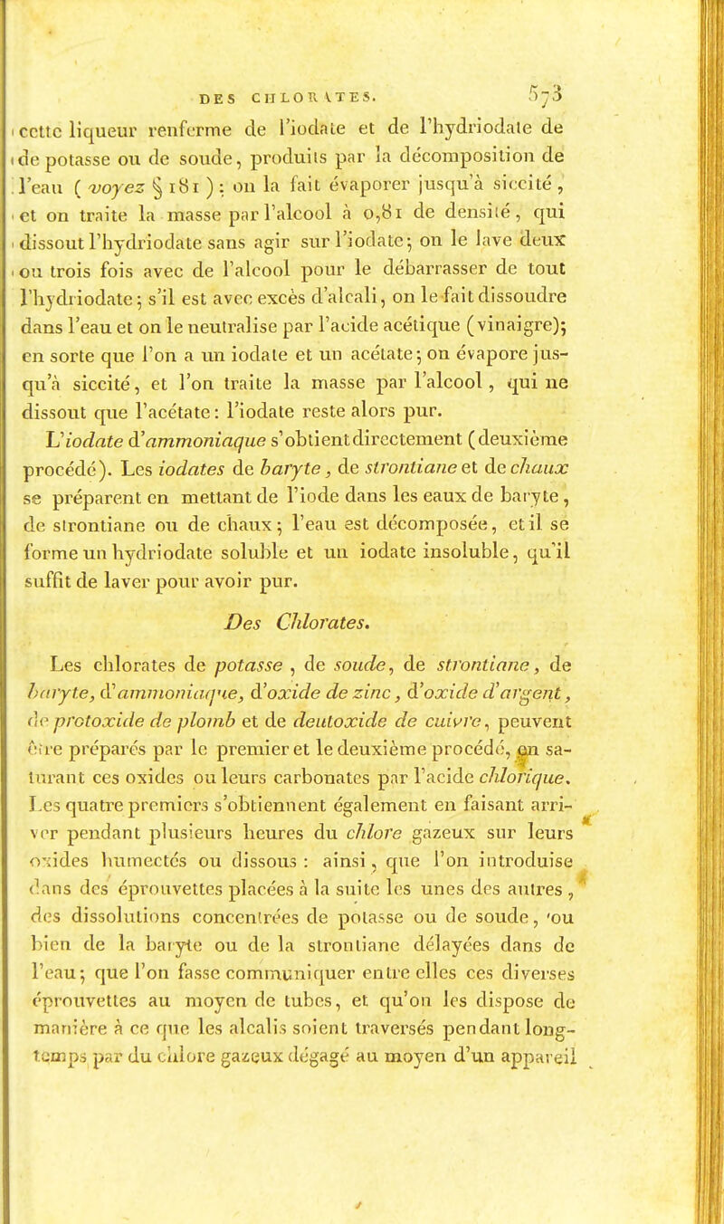 DES CMLOrvVTES. fîy^ cette liqueur renferme de l'iodale et de l'hydriodale de dépotasse ou de soude, produits par la décomposition de l'eau ( voyez § i8i ) : ou la fait évaporer jusqu'à siccité , et on traite la masse par l'alcool à 0,81 de densité, qui dissout l'iiydriodate sans agir surl'iodatej on le lave deux ou trois fois avec de l'alcool pour le débarrasser de tout riiydriodate^ s'il est avec excès d'alcali, on le fait dissoudre dans l'eau et on le iieulralise par l'acide acétique (vinaigre); en sorte que l'on a vm iodate et un acétate; on évapore jus- qu'à siccité, et l'on traite la masse par l'alcool, qui ne dissout que l'acétate : l'iodate reste alors pur. Viodate d'ammoniaque s'obtient directement (deuxième procédé). Les iodates de baryte, de stronlianeQi àe chaux se préparent en mettant de l'iode dans les eaux de baryte, de sirontiane ou de chaux; l'eau est décomposée, et il se forme un hydriodate soluble et un iodate insoluble, qu'il suffit de laver pour avoir pur. Des Chlorates. Les chlorates de potasse , de soude, de strontiane, de haryte, ammoniaque, d'oxide de zinc, d'oxide d'argent, protoxide de plomb et de deutoxide de cuivre^ peuvent <;îre préparés par le premier et le deuxième procédé, |ji sa- turant ces oxides ou leurs carbonates par l'acide chlorique. Les quatre premiers s'obtiennent également en faisant arri- ver pendant plusieurs heures du chlore gazeux sur leurs o'iides humectés ou dissous: ainsi, cpie l'on introduise dans des éprouvettes placées à la suite les unes des autres ,^ des dissolutions concentrées de potasse ou de soude, 'ou bien de la baryte ou de la strontiane délayées dans de l'eau; que l'on fasse communiquer entre elles ces diverses éprouvettes au moyen de tubes, et qu'on les dispose de manière à ce que les alcalis soient traversés pendant long- temps par du calore gazeux dégagé au moyen d'un appareil