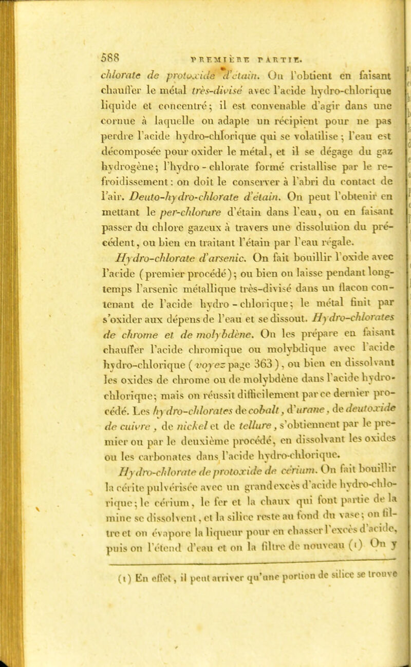 chlorate de protuuùle d'ctain. Ou robdent en faisant cliauirer le méuil très-divisé avec l'acide layiiro-chlorique liquide et concentré; il est convenable d'agir dans une cornue à laquelle on adaple un récipient pour ne pas perdre l'acide hydro-chlorique qui se volatilise ; l'eau est décomposée pour oxider le métal, et il se dégage du gaz hydrogène; I hydro - chlorate formé cristallise par le re- froidissement: on doit le conserver à l abri du contact de l'air. Deuto-hy dro-chlorate d'élain. On peut l'obtenir en mettant le per-chlomre d'étain dans l'eau, ou en faisant passer du chlore gazeux à travers une dissolution du pré- céiîent, ou bien en traitant l'étain par l'eau régale. Hydro-chlorate d'arsenic. On fait bouillir Toxide avec l'acide (premier procédé); ou bien on laisse pendant long- temps l'arsenic métallique très-divisé dans un llacon con- tenant de l'acide hydro-chlorique; le métal finit par s'oxideraux dépens de l'eau et se dissout. Hydro-chlorates de chrome et de moh hdhie. On les prépare eu faisant cliaulTer l'acide chromique ou molybdique avec Tacide hydro-chlorique (vqre-paj-e 363) , ou bien en dissolvant les oxides de chrome ou de molybdène dans l'acide hydro- chloriqne; mais on réussit diihciiement parce dernier pro- cédé. Les hydro-chlorates de cobalt ,d'urnne. dedeutoxide de cuivre , de uickel et de tellure, s'obtienneut par le pre- mier ou parle deuxième proctnlé, en dissolvant les oxides ou les carbonates dans l'acide hydro-chlorique. Hjdro-chlorate deprotoxide de ccriuw. On fait bouillir la céi ite pulvérisée avec un grandexcès d'acide hydro-chlo- rique; le cérium. le fer et la chaux qui fout partie de là mine se dissolvent, et la silice reste au fond du vase; on iil- ircet on évapore la liqtieur pour en chasser l'excès d'acide, pnis on l'étend d'eau et on la fdtre de nouveau (•) Chi y (i ) En effet, il peut arriver qu'une portion de silice se