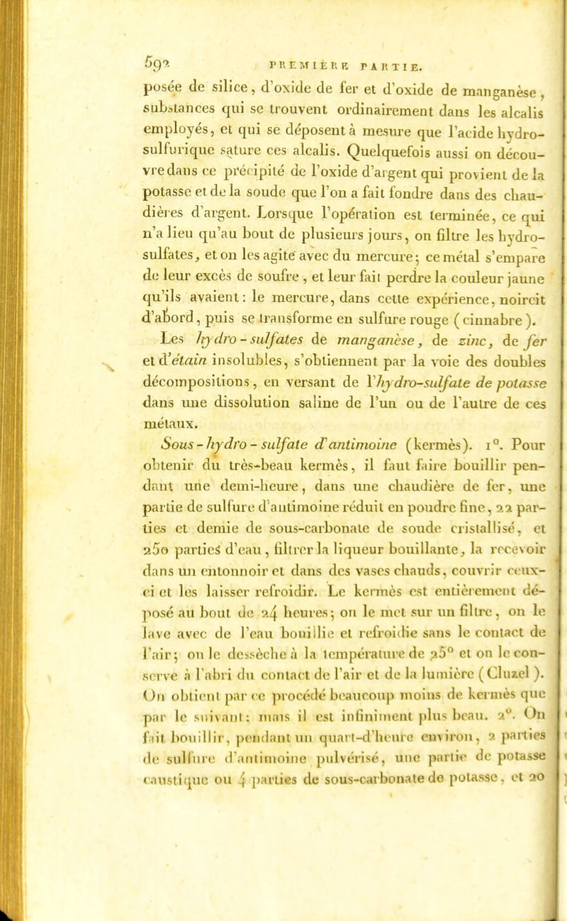 posée de silice, d'oxide de fer et d oxide de manganèse , substances qui se trouvent ordinairement dans les alcalis employés, et qui se déposent à mesure que l'acide hydro- sulfurique salure ces alcalis. Quelquefois aussi on décou- vre dans ce précipité de l'oxide d'argent qui provient de la potasse et de la soude que l'ou a fait fondre dans des chau- dièi es d'argent. Lorsque l'opération est terminée, ce qui n'a lieu qu'au bout de plusieurs jours, on filtre les bydro- sulfates, et on les agite avec du mercure 5 ce métal s'empare de leur excès de soufre , et leur faii perdre la couleur jaune qu'ils avaient: le mercure, dans cette expérience, noircit d'abord, puis se transforme en sulfure rouge ( ciunabre ). Les /t)dro - sulfates de manganèse, de zinc, de fer etd'étain insolubles, s'obtiennent par la voie des doubles décompositions, en versant de \hy dro-sulfate de potasse dans une dissolution saline de l'un ou de l'autre de ces métaux. Sous-hydro - sulfate d'antimoine (kermès). 1°. Pour obtenir du très-beau kermès, il faut faire bouillir pen- dant une demi-heure, dans une chaudière de fer, mie partie de sulfure d'antimoine réduit en poudre fine, par- lies et demie de sous-carbonate de soude cristallisé, et 25o parties d'eau, filtrer la liqueur bouillante, la recevoir dans lui entonnoir et dans des vases chauds, couvrir ceux- ci et les laisser refroidir. Le kennès est entièrement dé- posé au bout de ^4 beures-, on le met sur un filtre, on le lave avec de l'eau bouillie et refroidie sans le contact de l'air; on le dessèche à la température de p.5° et on le con- serve à l'abri du contact de l'air et de la lumière (Cluzel ). Un oblieni par ce procédé beaucoup moins de kennès que par le snivani: mais il est infiniment plus beau. 2?. On fiit bouillir, pendant mi quarl-d'heure emiron, 2 parties de sulltire d'anlimoine pulvérisé, une parli<^ de potasse caustique ou 4 parties de sous-carbonate de potasse, et 30