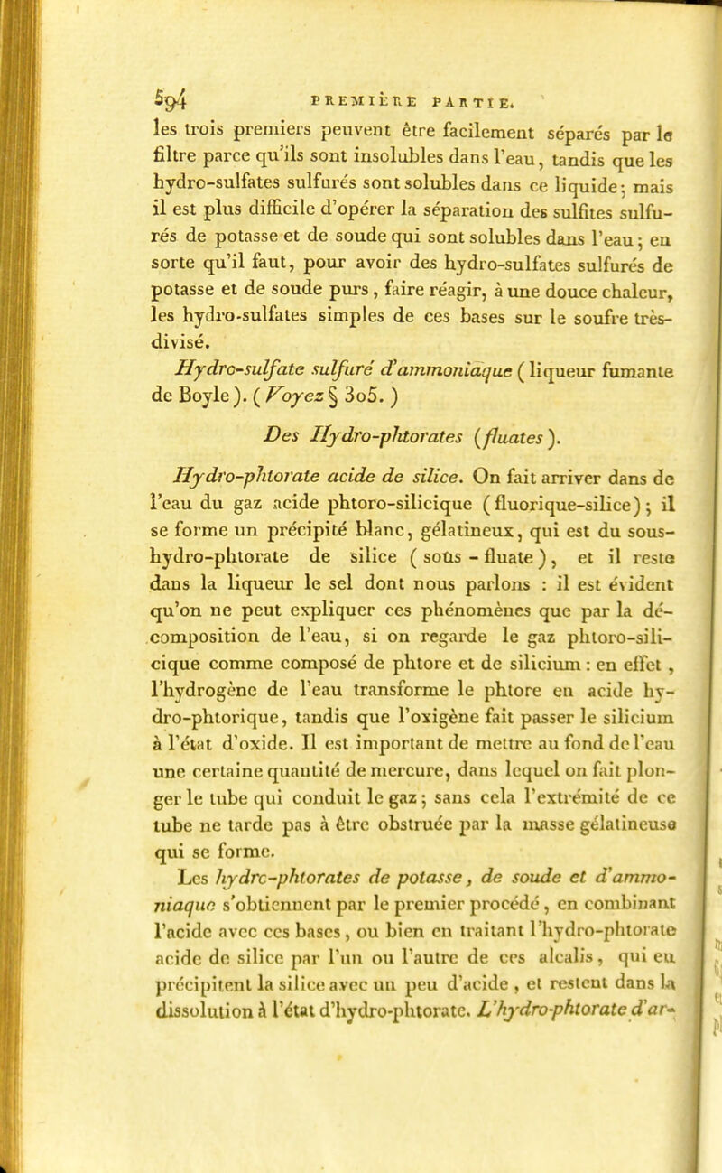 FREMituE PARTIE. les trois premiers peuvent être facilement sépare's par le filtre parce qu'ils sont insolubles dans l'eau, tandis que les hydro-sulfates sulfurés sontsolubles dans ce liquide; mais il est plus difficile d'opérer la séparation des sulfites sulfu- rés de potasse et de soude qui sont solubles dans l'eau ; eu sorte qu'il faut, pour avoir des hydro-sulfates sulfurés de potasse et de soude pvu-s, faire réagir, à une douce chaleur, les hydro-sulfates simples de ces bases sur le soufre irès- divisé. Hydro-sulfate sulfuré d'ammoniaque ( liqueur fumante de Boyle ). ( Voyez § 3o5. ) Des Hjdro-phtorates (fluates). Iljdro-phtorate acide de silice. On fait arriver dans de l'eau du gaz acide phtoro-silicique ( fluorique-silice) ; il se forme un précipité blanc, gélatineux, qui est du sous- hydro-phtorate de silice ( soûs - fluate ) , et il reste dans la liqueur le sel dont nous parlons : il est évident qu'on ne peut expliquer ces phénomènes que par la dé- composition de l'eau, si on regarde le gaz phtoro-sili- cique comme composé de phtore et de silicium : en eflci , l'hydrogène de l'eau transforme le phlore en acide hy- dro-phtorique, tandis que l'oxigène fait passer le silicium à l'ctat d'oxide. 11 est important de mettre au fond dcTcau une certaine quantité de mercure, dans lequel on fait plon- ger le tube qui conduit le gaz 5 sans cela l'extrémité de ce tube ne tarde pas à être obstruée par la masse gélatineuse qui se forme. Les hjdrc-phtorales de potasse, de soude et d'ammo- niaque s'obtiennent par le premier procédé, en combinant l'acide avec ces bases, ou bien en traitant l'hydro-phtoraie acide de silice par l'un ou l'autre de ces alcalis, qui eu précipitent la silice avec un peu d'acide , et restent dans la dissolution à l'état d'hydro-phtorate. L'hydro-phtorate d'ar*