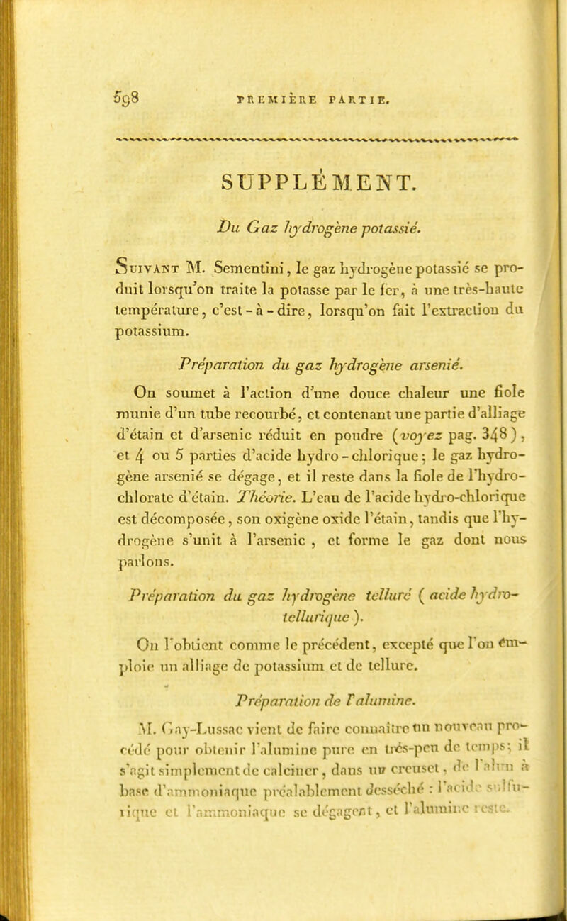 TREMIÈIIE PAnxiE. SUPPLEMENT. Du Gaz hjdrogène potassié. Suivant M. Sementini, le gaz hydrogène potassié se pro- duit lorsqu'on traite la potasse par le lér, à une très-haute tempéralxu-e, c'est - à - dire, lorsqu'on fait l'extrpxlion du potassium. Préparation du gaz hjdrogène arsénié. On soumet à l'action d'une douce chaleur une fiole munie d'un tube recourbé, et contenant une partie d'alliage d'étain et d'arsenic réduit en poudre (voyez pag. 348 ) , et 4 ou 5 parties d'acide hydro-chlorique 5 le gaz hydro- gène arsénié se dégage, et il l'cste dans la fiole de Hiydro- chlorate d'étain. Théorie. L'eau de l'acide hydi o-chlorique est décomposée, son oxigène oxide l'éiain, tandis que 1 hy- drogène s'unit à l'arsenic , et forme le gaz dont nous parlons. Préparation du gaz hydwgène teUuré ( acide hj dixh' tclîurique ). On Tobiicnt comme le précédent, excepté que Ton Em- ploie un alliage de potassiimi et de tellure. Préparation de F alumine. Gay-Lussac vient de faire connaître tin rcnivrnu pro- cédé pour obtenir raluminc pure en liAs-pcn do temps; il s'agit simplement de calciner, dans wrt creuset, de I alrn n base d'ammoniaque préalablement desséché : l'acide sullu- liquc Cl l'ammoniaquo se dégager-1, cl ralumir.c reste.