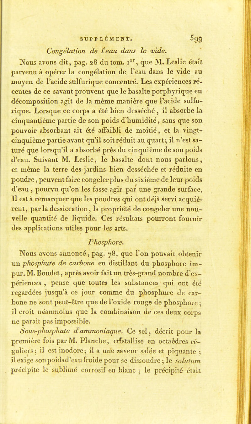 SUPPLÉMENT. Congélation de Veau dans le vide. ÎSous avons dit, pag. 28 du tom. i'^'^, que M. Leslie était parvenu à opérer la congélation de l'eau dans le vide au moyen de l'acide sulfurique concentré. Les expériences ré- centes de ce savant prouvent que le basalte porphyrique en ' décomposition agit de la même manière que l'acide sulfu- rique. Lorsque ce corps a été bien desséché, il absorbe la cinquantième partie de son poids d'humidité, sans que son pouvoir absorbant ait été affaibli de moitié, et la vingt- cinquième partie avant qu'il soit réduit au quart 5 il n'est sa- turé que lorsqu'il a absorbé près du cinquième de son poids d'eau. Suivant M. Leslie, le basalte dont nous parlons, et même la terre des jardins bien desséchée et réduite en poudre, peuvent faire congelerplus du sixième de leur poids d'eau , poiunru qu'on les fasse agir par une grande surface. Il est à remarquer que les poudres qui ont déjà Servi acquiè- rent, parla dessiccation, la propriété de congeler une nou- velle quantité de liquide. Ces résultats pourront fournir des applications utiles pour les arts. Phosphore. Nous avons annoncé, pag. 78, que l'on pouvait obtenir tm phosphure de carbone en distillant du phosphore im- pur. M. Boudet, après avoir fait un très-grand nombre d'ex- périences , pense que toutes les substances qui ont été regardées jusqu'à ce jour comme du phosphure de car- bone ne sont peut-être que de l'oxide rouge de phosphore 5 il croit néanmoins que la combinaison de ces deux corps ne parait pas impossible. Sous-phosphate d'ammoniaque. Ce sel, décrit pour la première fois par M. Planche, cristallise en octaèdres ré- guliers ; il est inodore; il a une saveur salée et piquante ^ il exige son poids d'eau froide pour se dissoudre ; le solutum précipite le sublimé corrosif en blanc j le précipité était