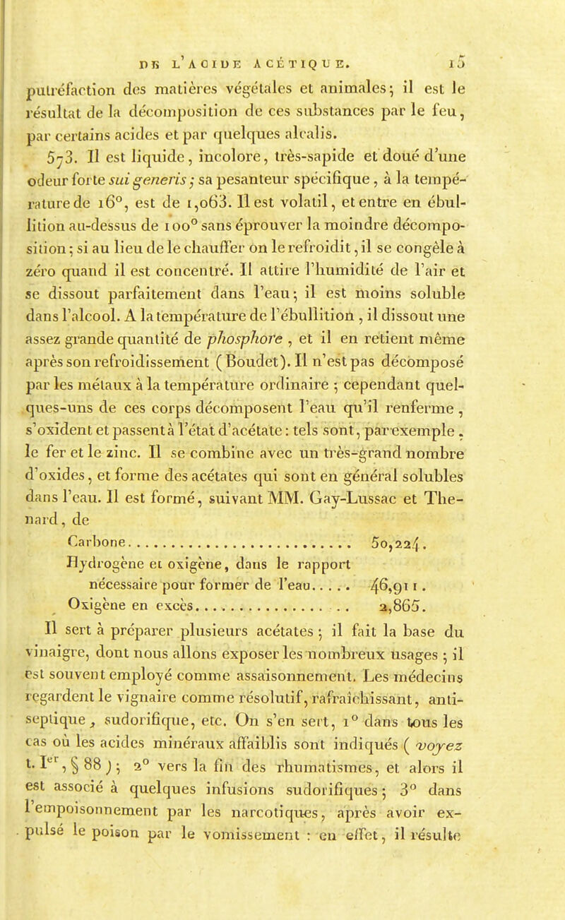 putréfaction des matières végétales et animales; il est le résultat de la décomposition de ces substances par le feu, par certains acides et par quelques alcalis. 5j3. H est liquide, incolore, très-sapide et doué d'une odeur forte sui generis; sa pesanteur spécifique, à la tempé- raturede 160, est de i,o63. Il est volatil, et entre en ébul- lition au-dessus de i oo° sans éprouver la moindre décompo- sition ; si au lieu de le chauffer on le refroidit, il se congèle à zéro quand il est concentré. Il attire l'humidité de l'air et se dissout parfaitement dans l'eau ; il est moins soluble dans l'alcool. A la température de l'ébullition , il dissout une assez grande quantité de phosphore , et il en retient même après son refroidissement (Boudet).Il n'est pas décomposé par les métaux à la température ordinaire -, cependant quel- ques-uns de ces corps décomposent l'eau qu'il renferme , s'oxident et passent à l'état d'acétate : tels sont, par exemple . le fer et le zinc. Il se combine avec un très-grand nombre d'oxides, et forme des acétates qui sont en général solubles dans l'eau. Il est formé, suivant MM. Gay-Lussac et The- nard, de Carbone 5o,224. Hydrogène ei oxigène, dans le rapport nécessaire pour former de l'eau ■4^»911 • Oxigène en excès . . a,865. Il sert à préparer plusieurs acétates ; il fait la base du vinaigre, dont nous allons exposer les nombreux usages ; il est souvent employé comme assaisonnement. Les médecins regardent le vignaire comme résolutif, rafraîchissant, anti- septique , sudorifique, etc. On s'en sert, i° dans tous les cas où les acides minéraux affaiblis sont indiqués ( voyez t. Ier, §88 )• a° vers la fin des rhumatismes, et alors il est associé à quelques infusions sudorifiques ; 3° dans l'empoisonnement par les narcotiques, après avoir ex- pulsé le poison par le vomissement : eu effet, il résulte