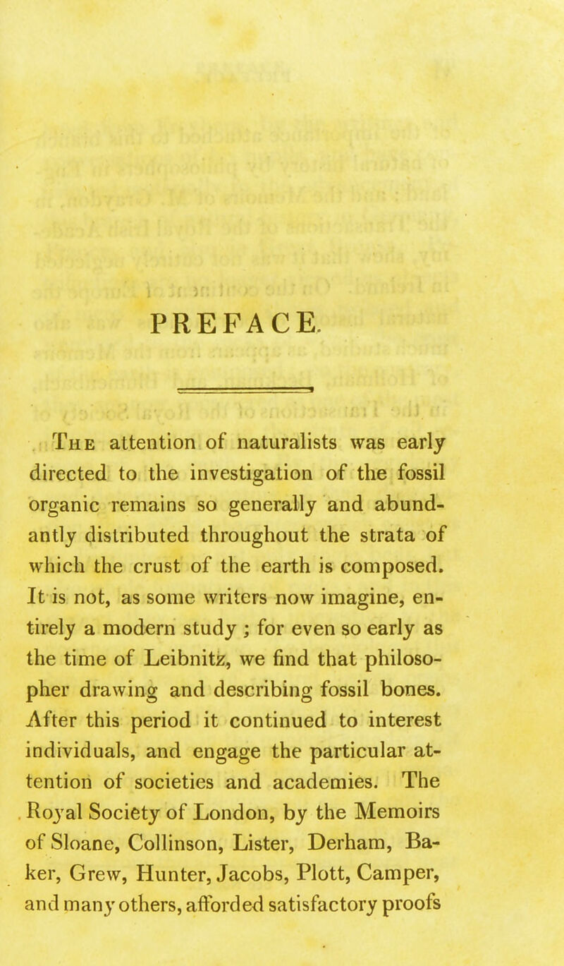 PREFACE. . The attention of naturalists was early directed to the investigation of the fossil organic remains so generally and abund- antly distributed throughout the strata of which the crust of the earth is composed. It is not, as some writers now imagine, en- tirely a modern study ; for even so early as the time of Leibnitz, we find that philoso- pher drawing and describing fossil bones. After this period it continued to interest individuals, and engage the particular at- tention of societies and academies. The Royal Society of London, by the Memoirs of Sloane, Collinson, Lister, Derham, Ba- ker, Grew, Hunter, Jacobs, Plott, Camper, and many others, afforded satisfactory proofs