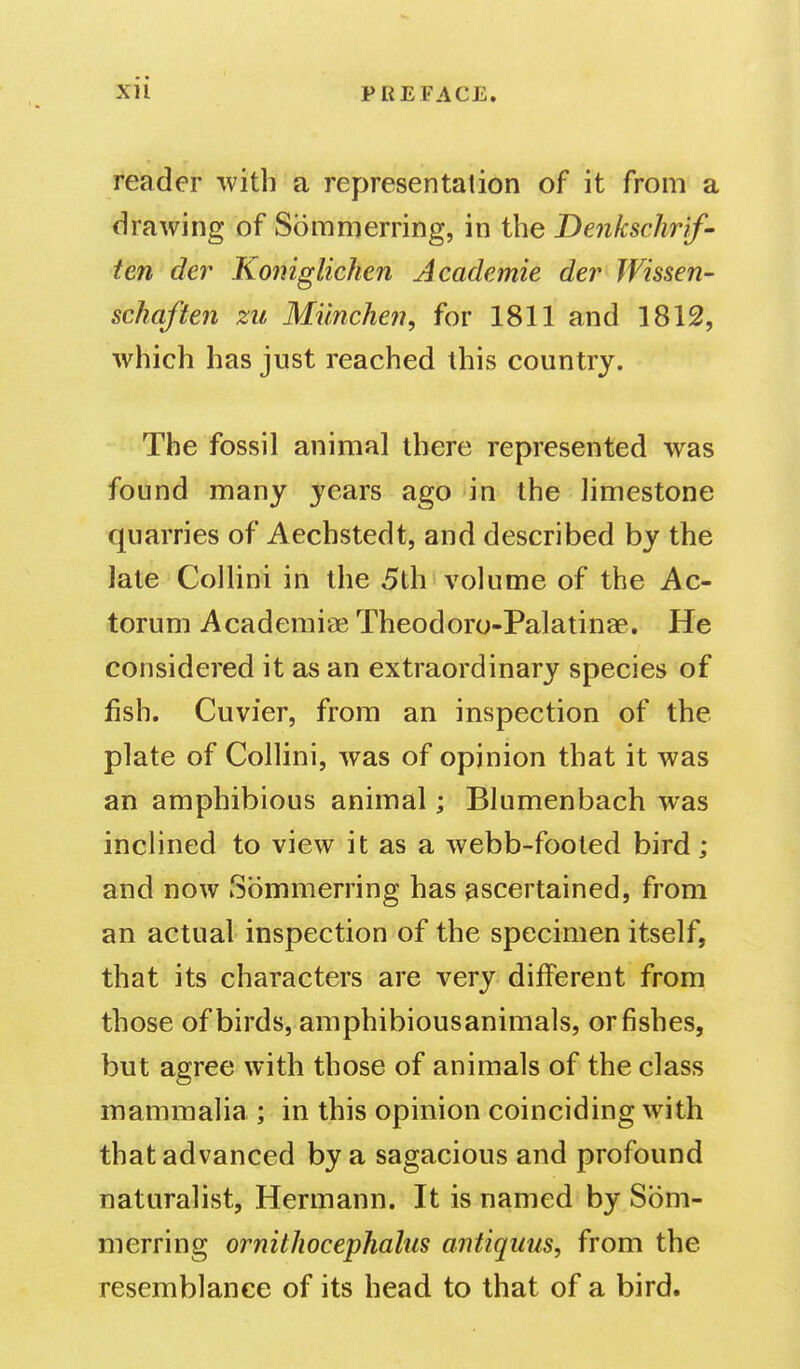 reader with a representation of it from a drawing of Sommerring, in the Denkschrif- ten der Koniglichen Academic der JVissen- schaften zu Miinchen, for 1811 and 1812, which has just reached this country. The fossil animal there represented was found many years ago in the limestone quarries of Aechstedt, and described by the late Cellini in the 5th volume of the Ac- torum Academiae Theodoro-Palatinae, He considered it as an extraordinary species of fish. Cuvier, from an inspection of the plate of Collini, was of opinion that it was an amphibious animal; Blumenbach was inclined to view it as a webb-footed bird; and now Sommerring has ascertained, from an actual inspection of the specimen itself, that its characters are very different from those of birds, amphibiousanimals, or fishes, but agree with those of animals of the class mammalia ; in this opinion coinciding with that advanced by a sagacious and profound naturalist, Hermann. It is named by Som- merring ornithocephalus antiqiius, from the resemblance of its head to that of a bird.