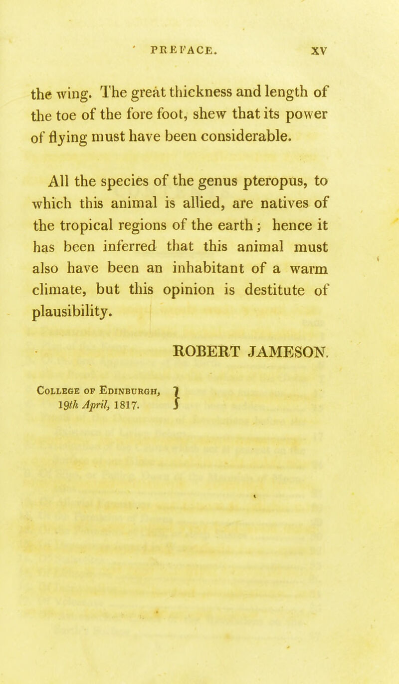 the wing. The great thickness and length of tlie toe of the fore foot, shew that its power of flying must have been considerable. All the species of the genus pteropus, to which this animal is allied, are natives of the tropical regions of the earth; hence it has been inferred that this animal must also have been an inhabitant of a warm climate, but this opinion is destitute of plausibility. ROBERT JAMESON. College op Edinburgh, 1 igtk April, 1817. 3