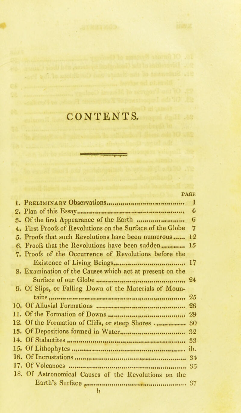 CONTENTS PAGE 1. Preliminary Observations , 1 2. Plan of this Essay 4 3. Of the first Appearance of the Earth , 6 4'. First Proofs of Revolutions on the Surface of the Globe 7 5. Proofs that such Revolutions have been numerous 12 6. Proofs that the Revolutions have been sudden 15 7. Proofs of the Occurrence of Revolutions before the Existence of Living Beings ,. 17 8. Examination of the Causes which act at present on the Surface of our Globe ., , , „ 24? 9. Of Slips, or Falling Down of the Materials of Moun- tains... , , ,. 25 10. Of Alluvial Formations , , 26 11. Of the Formation of Downs , 29 12. Of the Formation of Cliffs, or steep Shores 30 13. Of Depositions formed in Water , 32 14. Of Stalactites 33 15. Of Lithophytes , ib. 16. Of Incrustations , , 31. 17. Of Volcanoes , 35 18. Of Astronomical Causes of the Revolutions on the Earth's Surface j 37 b