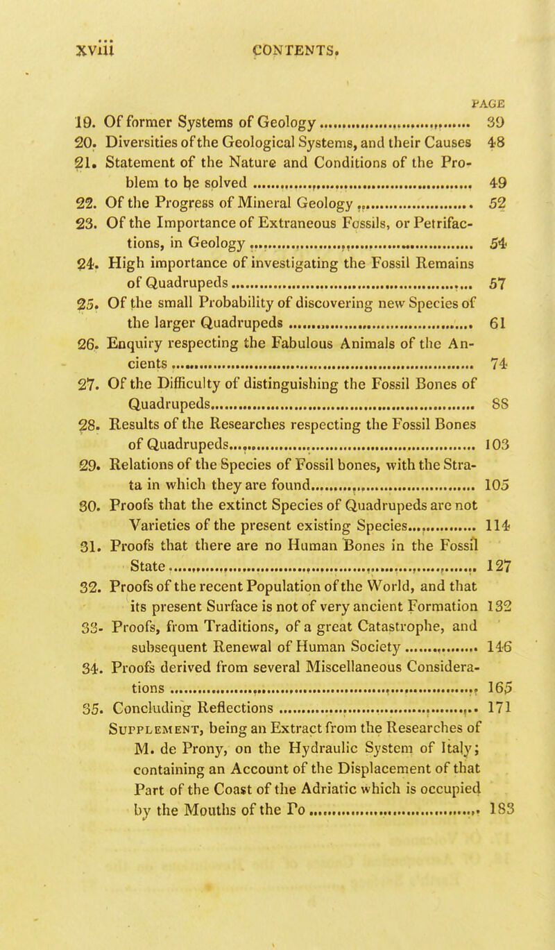 PAGE 19. Of former Systems of Geology 39 20. Diversities of the Geological Systems, and their Causes 48 21. Statement of the Nature and Conditions of the Pro- blem to be solved , 49 22. Of the Progress of Mineral Geology „ 52 23. Of the Importance of Extraneous Fossils, or Petrifac- tions, in Geology „ 54 24. High importance of investigating the Fossil Remains of Quadrupeds 57 25. Of the small Probability of discovering new Species of the larger Quadi-upeds , 61 26. Enquiry respecting the Fabulous Animals of the An- cients 74 27. Of the Difficulty of distinguishing the Fossil Bones of Quadrupeds SS 28. Results of the Researches respecting the Fossil Bones of Quadrupeds..., 103 29. Relations of the Species of Fossil bones, with the Stra- ta in which they are found 105 SO. Proofs that the extinct Species of Quadrupeds are not Varieties of the present existing Species.... 114 31. Proofs that there are no Human Bones in the Fossil State , ,. 127 32. Proofs of the recent Population of the World, and that its present Surface is not of very ancient Formation 132 33- Proofs, from Traditions, of a great Catastrophe, and subsequent Renewal of Human Society ,. 146 34. Proofs derived from several Miscellaneous Considera- tions M. —rr 165 35. Concluding Reflections ,.. 171 Supplement, being an Extract from the Researches of M. de Prony, on the Hydraulic System of Italy; containing an Account of the Displacement of that Part of the Coast of the Adriatic which is occupied by the Mouths of the Po 183