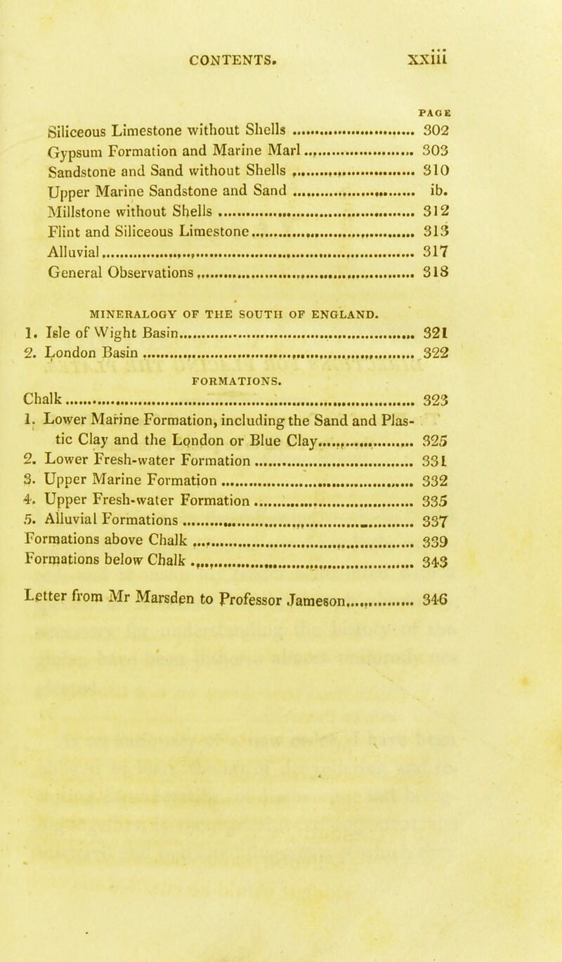 PAGE Siliceous Limestone without Shells 302 Gypsum Formation and Marine Marl 303 Sandstone and Sand without Shells , , 310 Upper Marine Sandstone and Sand ib. Millstone without Shells 312 Flint and Siliceous Limestone , 313 Alluvial 317 General Observations 318 MINERALOGY OF THE SOUTH OF ENGLAND. 1. Isle of Wight Basin 321 2. London Basin 322 FORMATIONS. Chalk 323 1. Lower Marine Formation, including the Sand and Plas- tic Clay and the London or Blue Clay...... 325 2. Lower Fresh-water Formation 331 3. Upper Marine Formation 332 4. Upper Fresh-water Formation 335 5. Alluvial Formations _ 337 Formations above Chalk 339 Forniations below Chalk 34.3 Letter from Mr Marsdpn to Frofessor Jameson 346