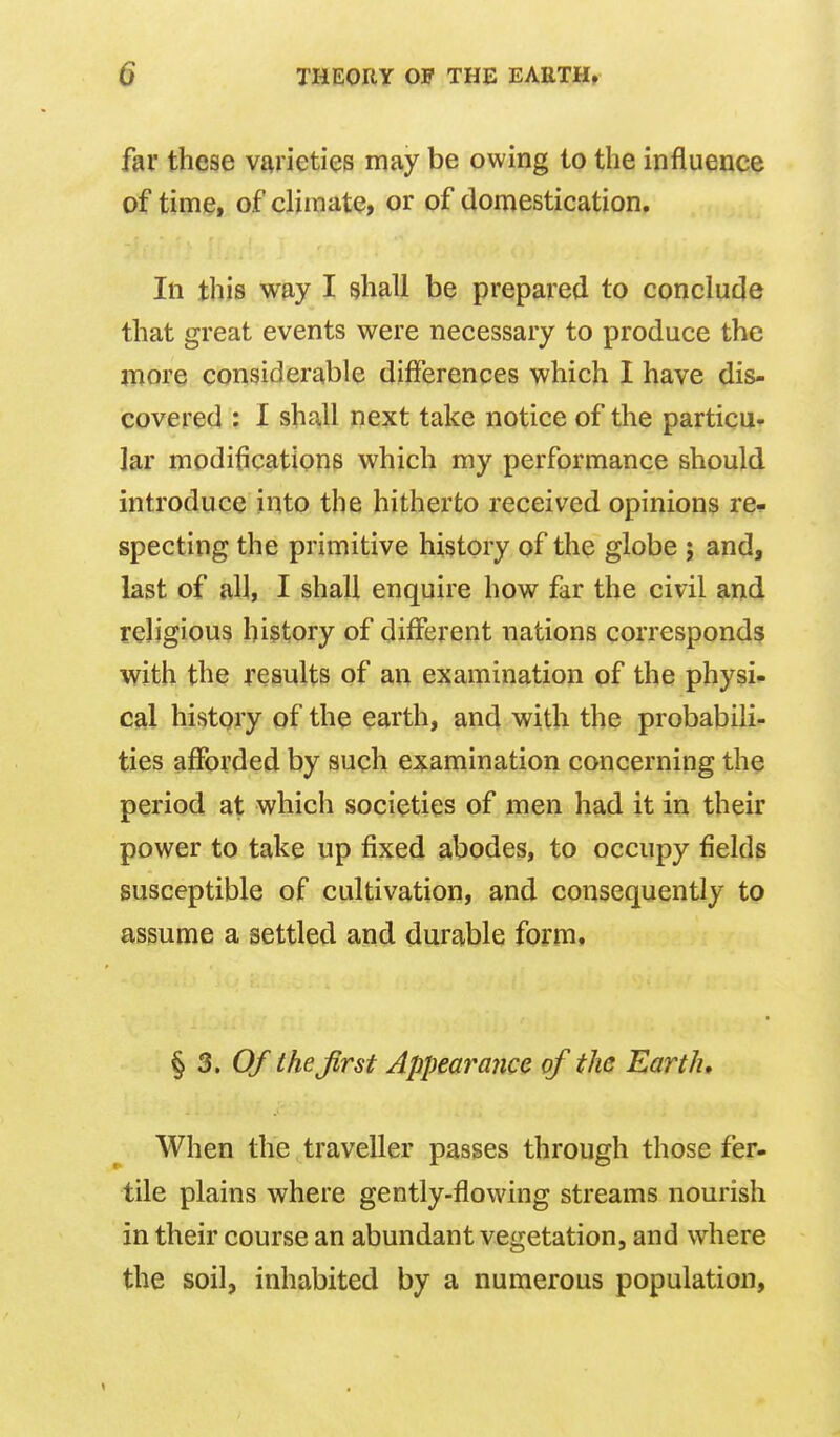 far these varieties may be owing to the influence of time, of climate, or of domestication. In this way I shall be prepared to conclude that great events were necessary to produce the more considerable differences which I have dis- covered : I shall next take notice of the particu- lar modifications which my performance should introduce into the hitherto received opinions re^ specting the primitive history of the globe ; and, last of all, I shall enquire how fjr the civil and religious history of different nations corresponds with the results of an examination of the physic cal history of the earth, and with the probabili- ties afforded by such examination concerning the period at which societies of men had it in their power to take up fixed abodes, to occupy fields susceptible of cultivation, and consequently to assume a settled and durable form. ^ 3. Of thejlrst Appearance of the Earth, When the traveller passes through those fer- tile plains where gently-flowing streams nourish in their course an abundant vegetation, and where the soil, inhabited by a numerous population. 1