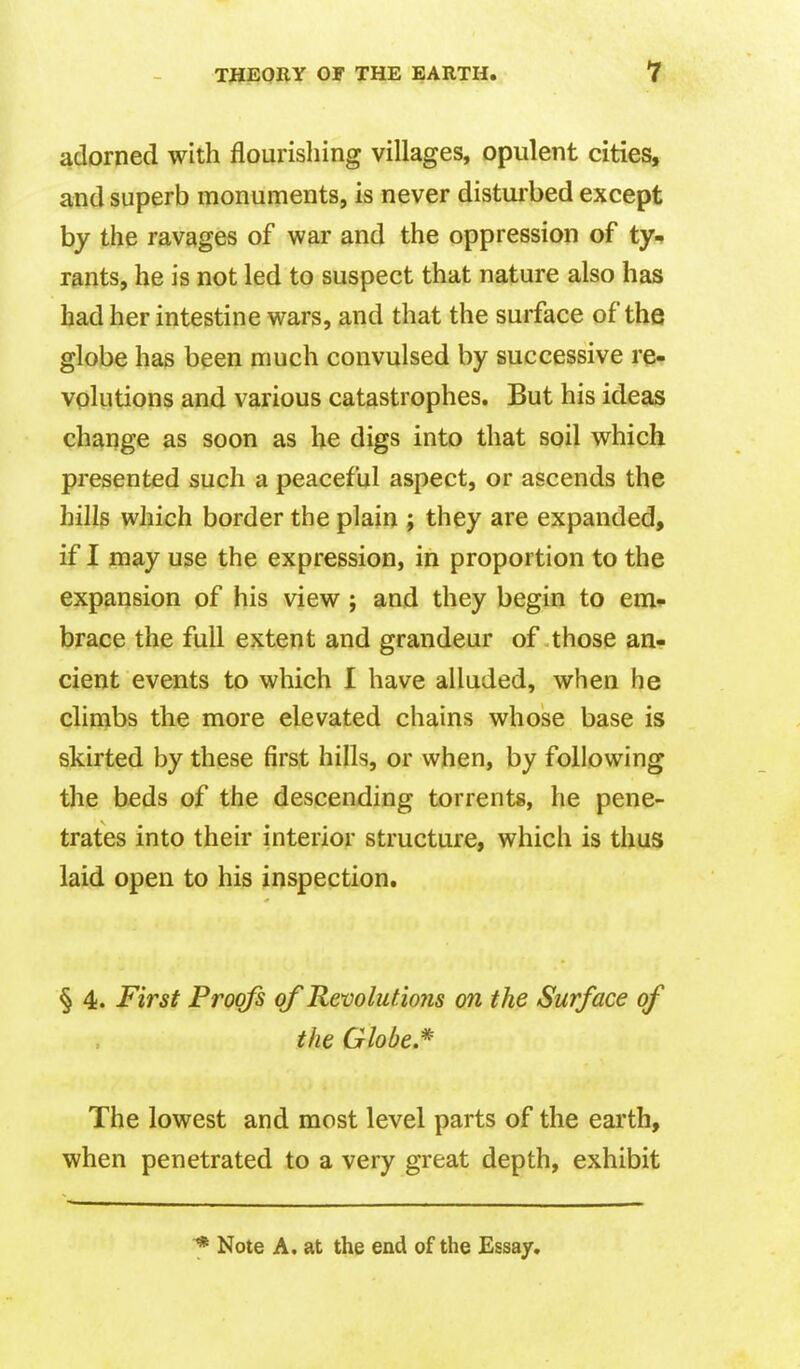 adorned with flourishing villages, opulent cities, and superb monuments, is never disturbed except by the ravages of war and the oppression of ty- rants, he is not led to suspect that nature also has had her intestine wars, and that the surface of the globe has been much convulsed by successive re- volutions and various catastrophes. But his ideas change as soon as he digs into that soil which presented such a peaceful aspect, or ascends the hillp which border the plain ; they are expanded, if I may use the expression, in proportion to the expansion of his view ; and they begin to em- brace the full extent and grandeur of those an- cient events to which I have alluded, when he climbs the more elevated chains whose base is skirted by these first hills, or when, by following the beds of the descending torrents, he pene- trates into their interior structure, which is thus laid open to his inspection. § 4. First Proofs of Revolutions on the Surface of the Globe.* The lowest and most level parts of the earth, when penetrated to a very great depth, exhibit Note A. at the end of the Essay.