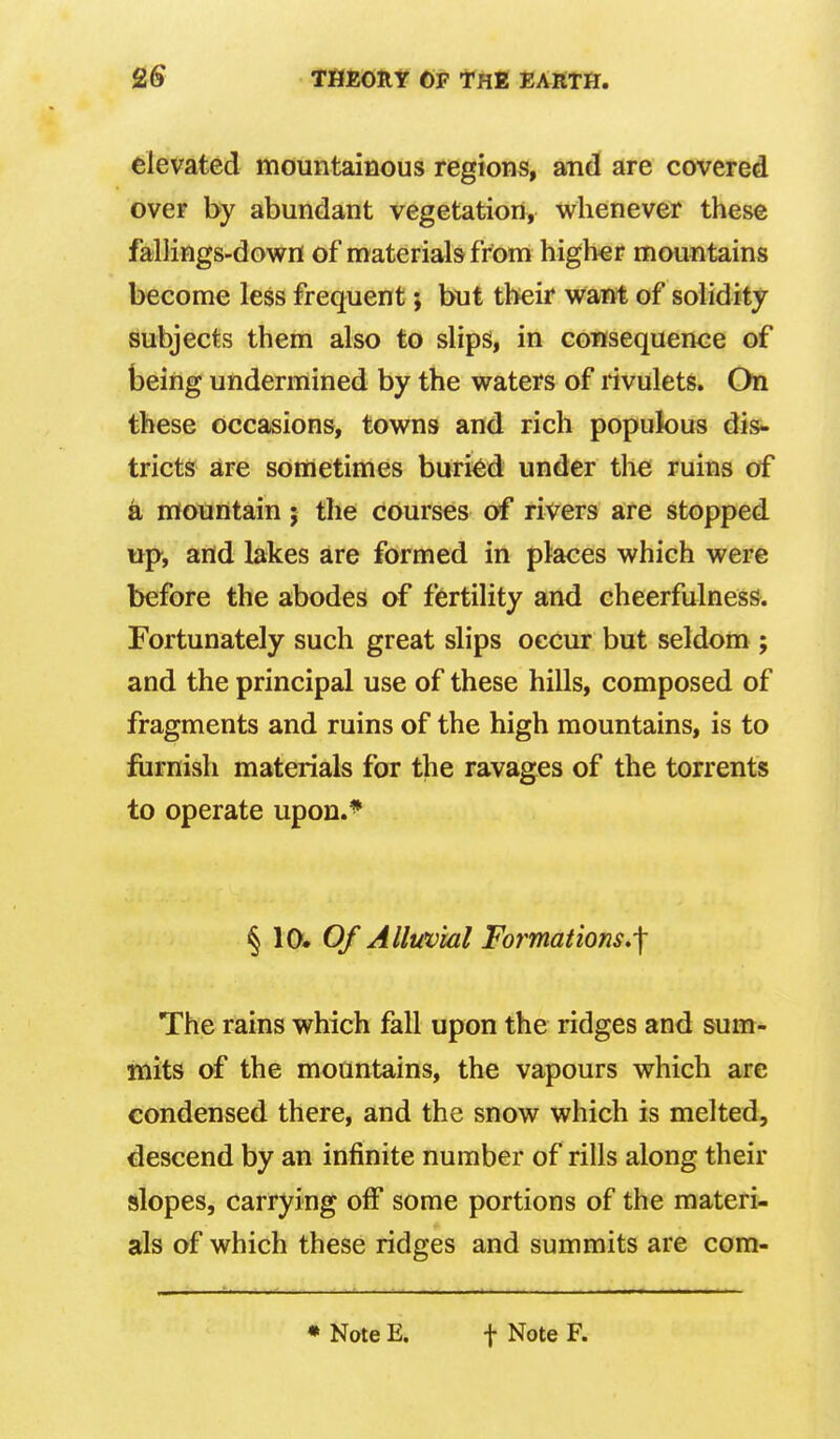 Ttimtit CP thk earth. elevated mountainous regions, and are covered over by abundant vegetation, whenever these fallings-dov^n of materials from high€r mountains become less frequent; but their want of solidify subjects them also to slips, in consequence of being undermined by the waters of rivulets. On these occasions, towns and rich populous dis- tricts are sometimes burkid under the ruins of a mountain; the courses of rivers are stopped up, and lakes are formed in places which were before the abodes of fertility and cheerfulness. Fortunately such great slips occur but seldom ; and the principal use of these hills, composed of fragments and ruins of the high mountains, is to furnish materials for the ravages of the torrents to operate upon.* § 10. Q/* Alluvial Formations.-\ The rains which fall upon the ridges and sum- mits of the mountains, the vapours which arc condensed there, and the snow which is melted, descend by an infinite number of rills along their slopes, carrying off some portions of the materi- als of which these ridges and summits are com- • Note E. t Note F.