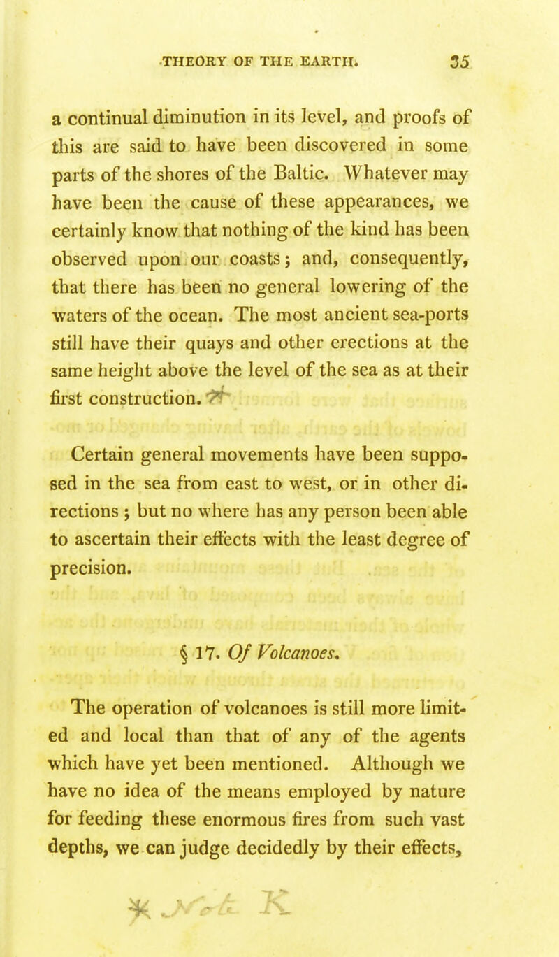 a continual diminution in its level, and proofs of this are said to have been discovered in some parts of the shores of the Baltic. Whatever may have been the cause of these appearances, we certainly know that nothing of the kind has been observed upon our coasts; and, consequently, that there has been no general lowering of the waters of the ocean. The most ancient sea-ports still have their quays and other erections at the same height above the level of the sea as at their first construction. Certain general movements have been suppo- sed in the sea from east to west, or in other di- rections J but no where has any person been able to ascertain their effects with the least degree of precision. § 17. Q/ Volcanoes, The operation of volcanoes is still more limit- ed and local than that of any of the agents which have yet been mentioned. Although we have no idea of the means employed by nature for feeding these enormous fires from such vast depths, we can judge decidedly by their effects.