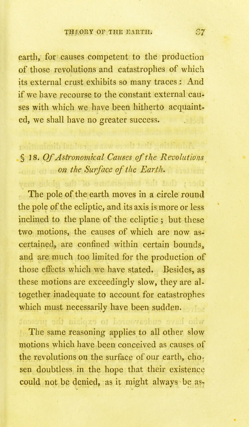 earth, for causes competent to the production of those revolutions and catastrophes of which its external crust exhibits so many traces : And if we have recourse to the constant external cau- ses with which we have been hitherto acquaint- ed, we shall have no greater success. § ]8. Of Ast7^ono7nical Causes of the Revolutions on the Surface of the Earth. The pole of the earth moves in a circle round the pole of the ecliptic, and its axis is more or less inclined to the plane of the ecliptic ; but these two motions, the causes of which are now as- certained, are confined within certain bounds, and are much too limited for the production of those effects which we have stated. Besides, as these motions are exceedingly slow, they are al- together inadequate to account for catastrophes which must necessarily have been sudden. The same reasoning applies to all other slow motions which have been conceived as causes of the revolutions on the surface of our earth, cho; sen doubtless in the hope that their existence could not be denied, as it might always be as-