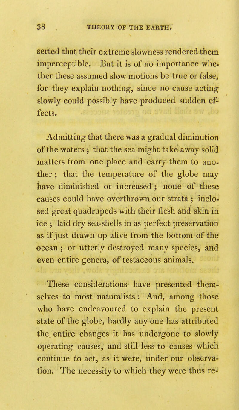 serted that their extreme slowness rendered them imperceptible. But it is of no importance whe« ther these assumed slow motions be true or false, for they explain nothing, since no cause acting slowly could possibly have produced sudden ef- fects. Admitting that there was a gradual diminution of the waters ; that the sea might take away solid matters from one place and carry them to ano- ther ; that the temperature of the globe may have diminished or increased; none of these causes could have overthrown our strata ; inclo- sed great quadrupeds with their flesh and skin in ice ; laid dry sea-shells in as perfect preservation as if just drawn up alive from the bottom of the ocean; or utterly destroyed many species, and even entire genera, of testaceous animals. These considerations have presented them- selves to most naturalists: And, among those who have endeavoured to explain the present state of the globe, hardly any one has attributed the. entire changes it has undergone to slowly operating causes, and still less to causes which continue to act, as it were, under our observa- tion. The necessity to which they were thus re-