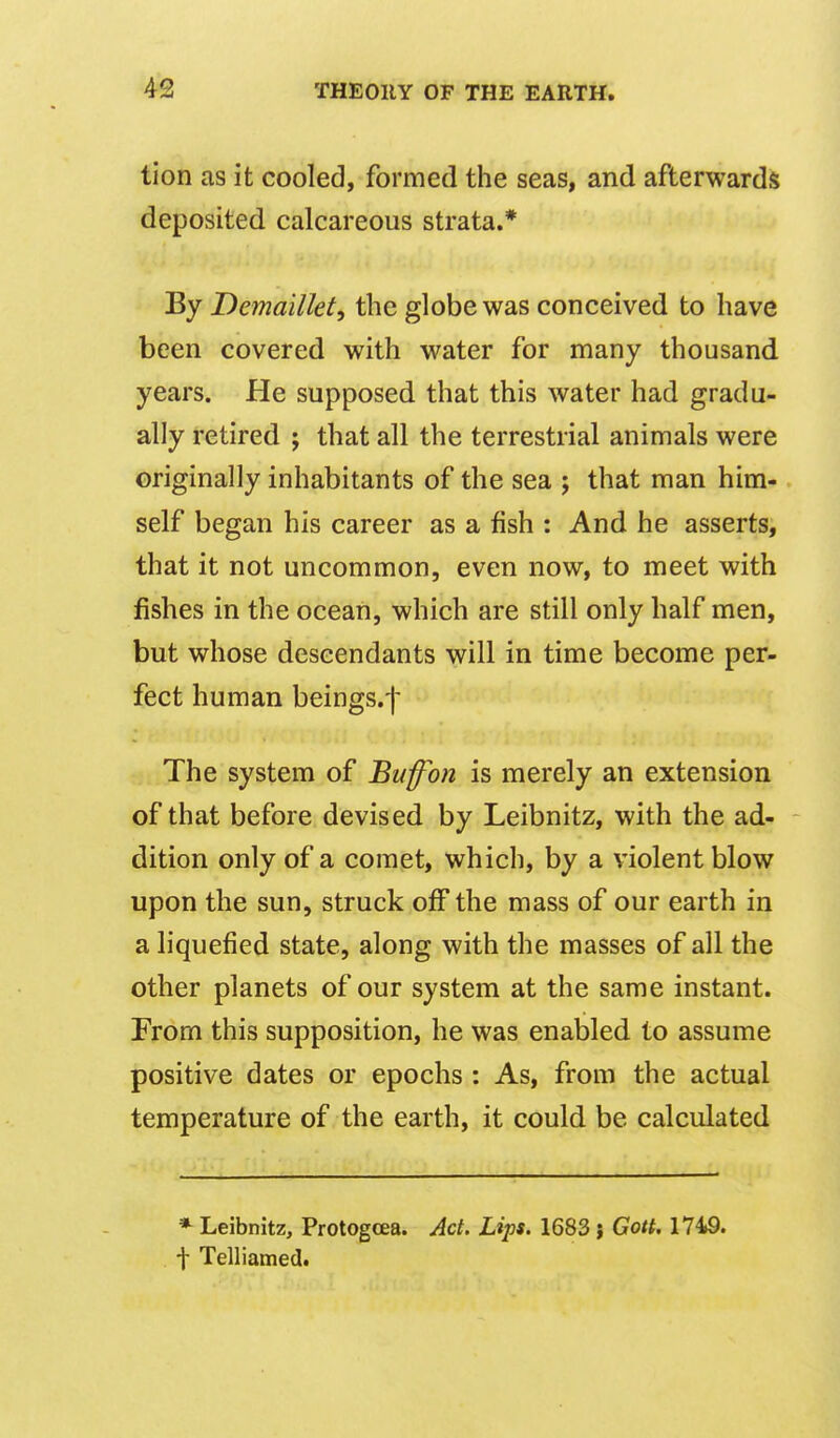 tion as it cooled, formed the seas, and afterwards deposited calcareous strata.* By Demaiikt, the globe was conceived to have been covered with water for many thousand years. He supposed that this water had gradu- ally retired ; that all the terrestrial animals were originally inhabitants of the sea ; that man him- self began his career as a fish : And he asserts, that it not uncommon, even now, to meet with fishes in the ocean, which are still only half men, but whose descendants will in time become per- fect human beings.f The system of Bufon is merely an extension of that before devised by Leibnitz, with the ad- dition only of a comet, which, by a violent blow upon the sun, struck off the mass of our earth in a liquefied state, along with the masses of all the other planets of our system at the same instant. From this supposition, he was enabled to assume positive dates or epochs : As, from the actual temperature of the earth, it could be calculated * Leibnitz, Protogcea. Act. Lips. 1683 j Gott, 1749. f Telliamed.